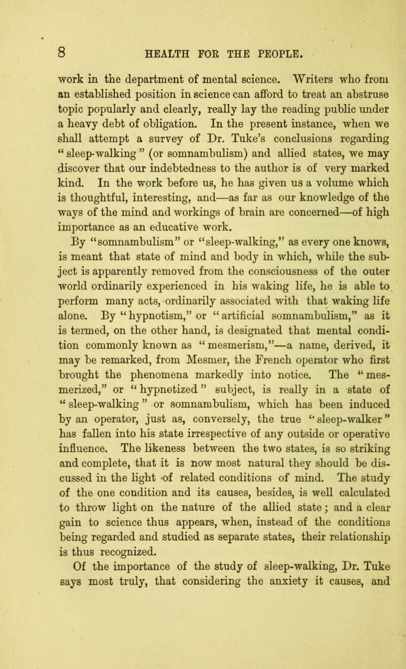 work in the department of mental science. Writers who from an established position in science can afford to treat an abstruse topic popularly and clearly, really lay the reading public under a heavy debt of obligation. In the present instance, when we shall attempt a survey of Dr. Tuke’s conclusions regarding “ sleep-walking ” (or somnambulism) and allied states, we may discover that our indebtedness to the author is of very marked kind. In the work before us, he has given us a volume which is thoughtful, interesting, and—as far as our knowledge of the ways of the mind and workings of brain are concerned—of high importance as an educative work. By “somnambulism” or “sleep-walking,” as every one knows, is meant that state of mind and body in which, while the sub- ject is apparently removed from the consciousness of the outer world ordinarily experienced in his waking life, he is able to perform many acts, ordinarily associated with that waking life alone. By “ hypnotism,” or “ artificial somnambulism,” as it is termed, on the other hand, is designated that mental condi- tion commonly known as “ mesmerism,”—a name, derived, it may be remarked, from Mesmer, the French operator who first brought the phenomena markedly into notice. The “mes- merized,” or “ hypnotized ” subject, is really in a state of “ sleep-walking ” or somnambulism, which has been induced by an operator, just as, conversely, the true “ sleep-walker ” has fallen into his state irrespective of any outside or operative influence. The likeness between the two states, is so striking and complete, that it is now most natural they should be dis- cussed in the light *of related conditions of mind. The study of the one condition and its causes, besides, is well calculated to throw light on the nature of the allied state; and a clear gain to science thus appears, when, instead of the conditions being regarded and studied as separate states, their relationship is thus recognized. Of the importance of the study of sleep-walking, Dr. Tuke says most truly, that considering the anxiety it causes, and