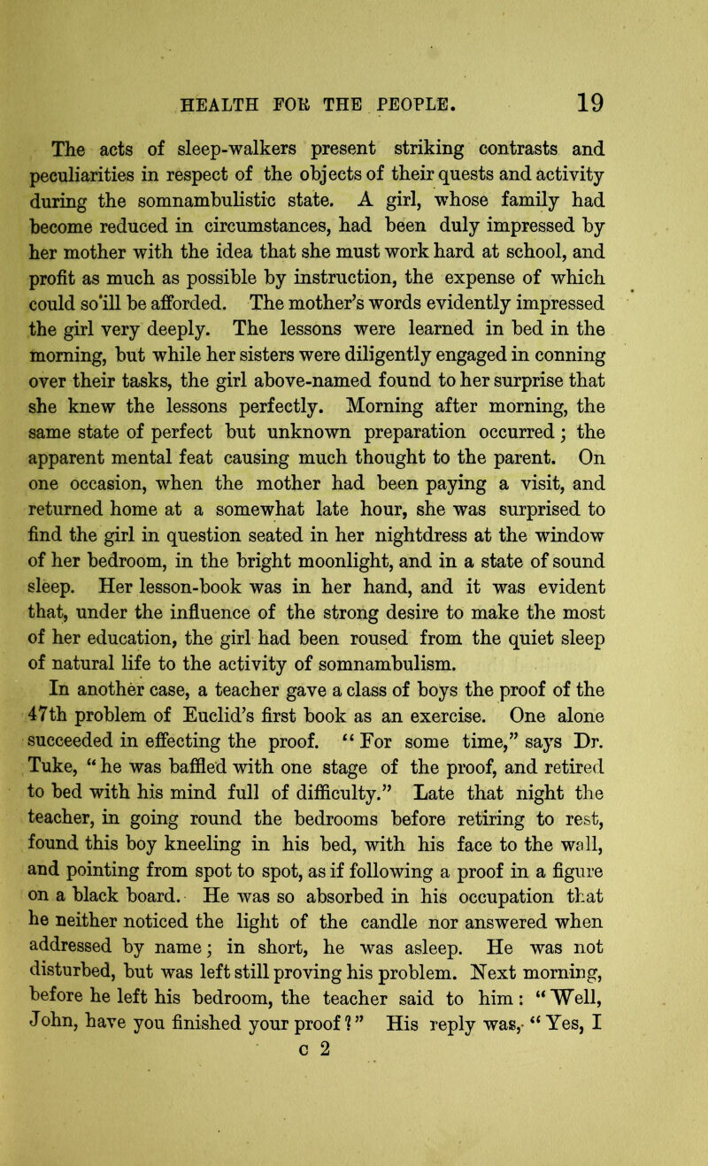 The acts of sleep-walkers present striking contrasts and peculiarities in respect of the objects of their quests and activity during the somnambulistic state. A girl, whose family had become reduced in circumstances, had been duly impressed by her mother with the idea that she must work hard at school, and profit as much as possible by instruction, the expense of which could so'ill be afforded. The mother’s words evidently impressed the girl very deeply. The lessons were learned in bed in the morning, but while her sisters were diligently engaged in conning over their tasks, the girl above-named found to her surprise that she knew the lessons perfectly. Morning after morning, the same state of perfect but unknown preparation occurred; the apparent mental feat causing much thought to the parent. On one occasion, when the mother had been paying a visit, and returned home at a somewhat late hour, she was surprised to find the girl in question seated in her nightdress at the window of her bedroom, in the bright moonlight, and in a state of sound sleep. Her lesson-book was in her hand, and it was evident that, under the influence of the strong desire to make the most of her education, the girl had been roused from the quiet sleep of natural life to the activity of somnambulism. In another case, a teacher gave a class of boys the proof of the 47th problem of Euclid’s first book as an exercise. One alone succeeded in effecting the proof. “ For some time,” says Dr. Tuke, “ he was baffled with one stage of the proof, and retired to bed with his mind full of difficulty.” Late that night the teacher, in going round the bedrooms before retiring to rest, found this boy kneeling in his bed, with his face to the wall, and pointing from spot to spot, as if following a proof in a figure on a black board. He was so absorbed in his occupation that he neither noticed the light of the candle nor answered when addressed by name; in short, he was asleep. He was not disturbed, but was left still proving his problem. Next morning, before he left his bedroom, the teacher said to him: “'Well, John, have you finished your proof ? ” His reply was,- “ Yes, I c 2