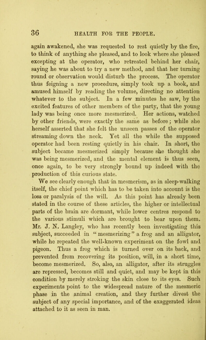 again awakened, she was requested to rest quietly by the fire, to think of anything she pleased, and to look where she pleased excepting at the operator, who retreated behind her chair, saying he was about to try a new method, and that her turning- round or observation would disturb the process. The operator thus feigning a new procedure, simply took up a book, and amused himself by reading the volume, directing no attention whatever to the subject. In a few minutes he saw, by the excited features of other members of the party, that the young lady was being once more mesmerized. Her actions, watched by other friends, were exactly the same as before; while she herself asserted that she felt the unseen passes of the operator streaming down the neck. Yet all the while the supposed operator had been resting quietly in his chair. In short, the subject became mesmerized simply because she thought she was being mesmerized, and the mental element is thus seen, once again, to be very strongly bound up indeed with the production of this curious state. We see clearly enough that in mesmerism, as in sleep-walking itself, the chief point which has to be taken into account is the loss or paralysis of the will. As this point has already been stated in the course of these articles, the higher or intellectual parts of the brain are dormant, while lower centres respond to the various stimuli which are brought to bear upon them. Mr. J. N. Langley, who has recently been investigating this subject, succeeded in “ mesmerizing ” a frog and an alligator, while he repeated the well-known experiment on the fowl and pigeon. Thus a frog which is turned over on its back, and prevented from recovering its position, will, in a short time, become mesmerized. So, also, an alligator, after its struggles are repressed, becomes still and quiet, and may be kept in this condition by merely stroking the skin close to its eyes. Such experiments point to the widespread nature of the mesmeric phase in the animal creation, and they further divest the subject of any special importance, and of the exaggerated ideas attached to it as seen in man.