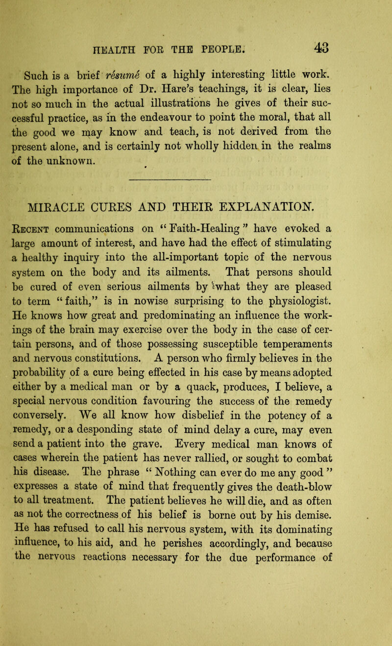 Such is a brief resume of a highly interesting little work. The high importance of Dr. Hare's teachings, it is clear, lies not so much in the actual illustrations he gives of their suc- cessful practice, as in the endeavour to point the moral, that all the good we iqay know and teach, is not derived from the present alone, and is certainly not wholly hidden in the realms of the unknown. MIRACLE CURES AND THEIR EXPLANATION. Recent communications on “ Faith-Healing ” have evoked a large amount of interest, and have had the effect of stimulating a healthy inquiry into the all-important topic of the nervous system on the body and its ailments. That persons should be cured of even serious ailments by *what they are pleased to term “faith, is in nowise surprising to the physiologist. He knows how great and predominating an influence the work- ings of the brain may exercise over the body in the case of cer- tain persons, and of those possessing susceptible temperaments and nervous constitutions. A person who firmly believes in the probability of a cure being effected in his case by means adopted either by a medical man or by a quack, produces, I believe, a special nervous condition favouring the success of the remedy conversely. We all know how disbelief in the potency of a remedy, ora desponding state of mind delay a cure, may even send a patient into the grave. Every medical man knows of cases wherein the patient has never rallied, or sought to combat his disease. The phrase “ Nothing can ever do me any good 99 expresses a state of mind that frequently gives the death-blow to all treatment. The patient believes he will die, and as often as not the correctness of his belief is borne out by his demise. He has refused to call his nervous system, with its dominating influence, to his aid, and he perishes accordingly, and because the nervous reactions necessary for the due performance of