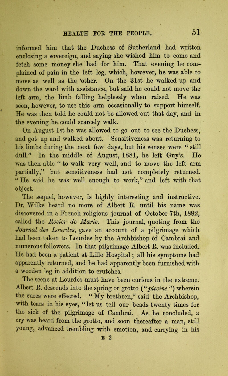 informed him that the Duchess of Sutherland had written enclosing a sovereign, and saying she wished him to come and fetch some money she had for him. That evening he com- plained of pain in the left leg, which, however, he was able to move as well as the 'other. On the 31st he walked up and down the ward with assistance, but said he could not move the left arm, the limb falling helplessly when raised. He was seen, however, to use this arm occasionally to support himself. He was then told he could not be allowed out that day, and in the evening he could scarcely walk. On August 1st he was allowed to go out to see the Duchess, and got up and walked about. Sensitiveness was returning to his limbs during the next few days,, but his senses were “ still dull.” In the middle of August, 1881, he left Guy’s. He was then able “ to walk very well, and to move the left arm partially,” but sensitiveness had not completely returned. “ He said he was well enough to work,” and left with that object. The sequel, however, is highly interesting and instructive. Dr. Wilks heard no more of Albert E. until his name was discovered in a French religious journal of October 7th, 1882, called the Rosier de Marie. This journal, quoting from the Journal des Lourdes, gave an account of a pilgrimage which had been taken to Lourdes by the Archbishop of Cambrai and numerous followers. In that pilgrimage Albert E. was included. He had been a patient at Lille Hospital; all his symptoms had apparently returned, and he had apparently been furnished with a wooden leg in addition to crutches. The scene at Lourdes must have been curious in the extreme. Albert E. descends into the spring or grotto (“piscine ”) wherein the cures were effected. “ My brethren,” said the Archbishop, with tears in his eyes, “let us tell our beads twenty times for the sick of the pilgrimage of Cambrai. As he concluded, a cry was heard from the grotto, and soon thereafter a man, still young, advanced trembling with emotion, and carrying in his e 2