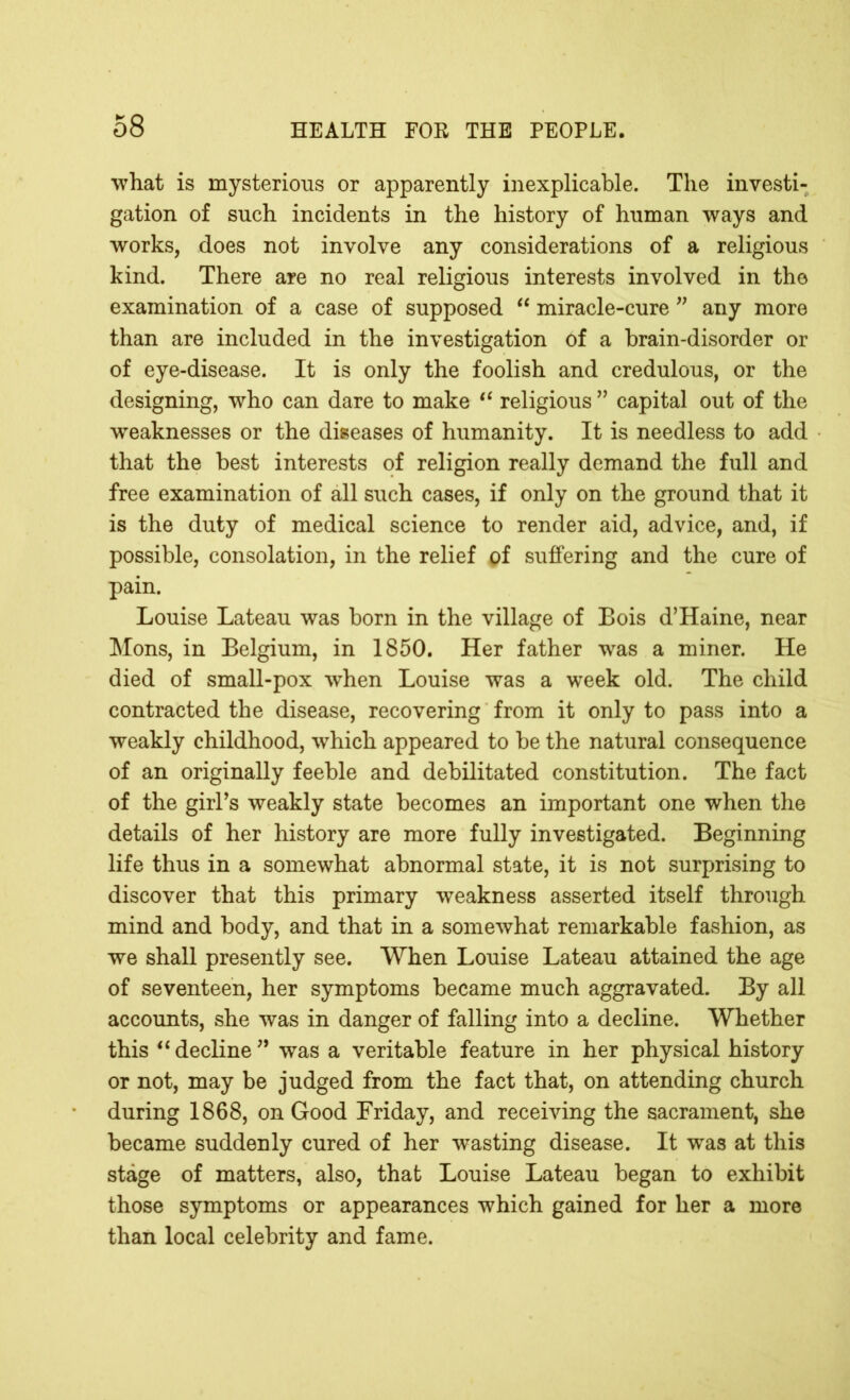 what is mysterious or apparently inexplicable. The investi- gation of such incidents in the history of human ways and works, does not involve any considerations of a religious kind. There are no real religious interests involved in the examination of a case of supposed “ miracle-cure ” any more than are included in the investigation of a brain-disorder or of eye-disease. It is only the foolish and credulous, or the designing, who can dare to make “ religious ” capital out of the weaknesses or the diseases of humanity. It is needless to add that the best interests of religion really demand the full and free examination of all such cases, if only on the ground that it is the duty of medical science to render aid, advice, and, if possible, consolation, in the relief pf suffering and the cure of pain. Louise Lateau was born in the village of Bois d’Haine, near Mons, in Belgium, in 1850. Her father was a miner. He died of small-pox when Louise was a week old. The child contracted the disease, recovering from it only to pass into a weakly childhood, which appeared to be the natural consequence of an originally feeble and debilitated constitution. The fact of the girl’s weakly state becomes an important one when the details of her history are more fully investigated. Beginning life thus in a somewhat abnormal state, it is not surprising to discover that this primary weakness asserted itself through mind and body, and that in a somewhat remarkable fashion, as we shall presently see. When Louise Lateau attained the age of seventeen, her symptoms became much aggravated. By all accounts, she was in danger of falling into a decline. Whether this “ decHne ” was a veritable feature in her physical history or not, may be judged from the fact that, on attending church during 1868, on Good Friday, and receiving the sacrament, she became suddenly cured of her wasting disease. It was at this stage of matters, also, that Louise Lateau began to exhibit those symptoms or appearances which gained for her a more than local celebrity and fame.