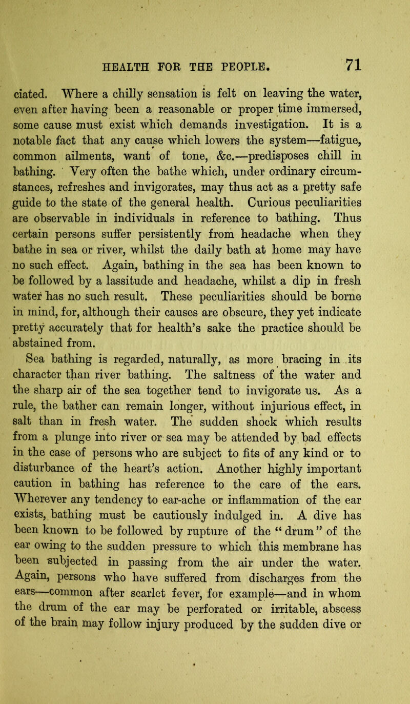 ciated. Where a chiHy sensation is felt on leaving the water, even after having been a reasonable or proper time immersed, some cause must exist which demands investigation. It is a notable fact that any cause which lowers the system—fatigue, common ailments, want of tone, &c.—predisposes chill in bathing. Very often the bathe which, under ordinary circum- stances, refreshes and invigorates, may thus act as a pretty safe guide to the state of the general health. Curious peculiarities are observable in individuals in reference to bathing. Thus certain persons suffer persistently from headache when they bathe in sea or river, whilst the daily bath at home may have no such effect. Again, bathing in the sea has been known to be followed by a lassitude and headache, whilst a dip in fresh water has no such result. These peculiarities should be borne in mind, for, although their causes are obscure, they yet indicate pretty accurately that for health’s sake the practice should be abstained from. Sea bathing is regarded, naturally, as more bracing in its character than river bathing. The saltness of the water and the sharp air of the sea together tend to invigorate us. As a rule, the bather can remain longer, without injurious effect, in salt than in fresh water. The sudden shock which results from a plunge into river or sea may be attended by bad effects in the case of persons who are subject to fits of any kind or to disturbance of the heart’s action. Another highly important caution in bathing has reference to the care of the ears. Wherever any tendency to ear-ache or inflammation of the ear exists, bathing must be cautiously indulged in. A dive has been known to be followed by rupture of the “ drum” of the ear owing to the sudden pressure to which this membrane has been subjected in passing from the air under the water. Again, persons who have suffered from discharges from the ears—common after scarlet fever, for example—and in whom the drum of the ear may be perforated or irritable, abscess of the brain may follow injury produced by the sudden dive or