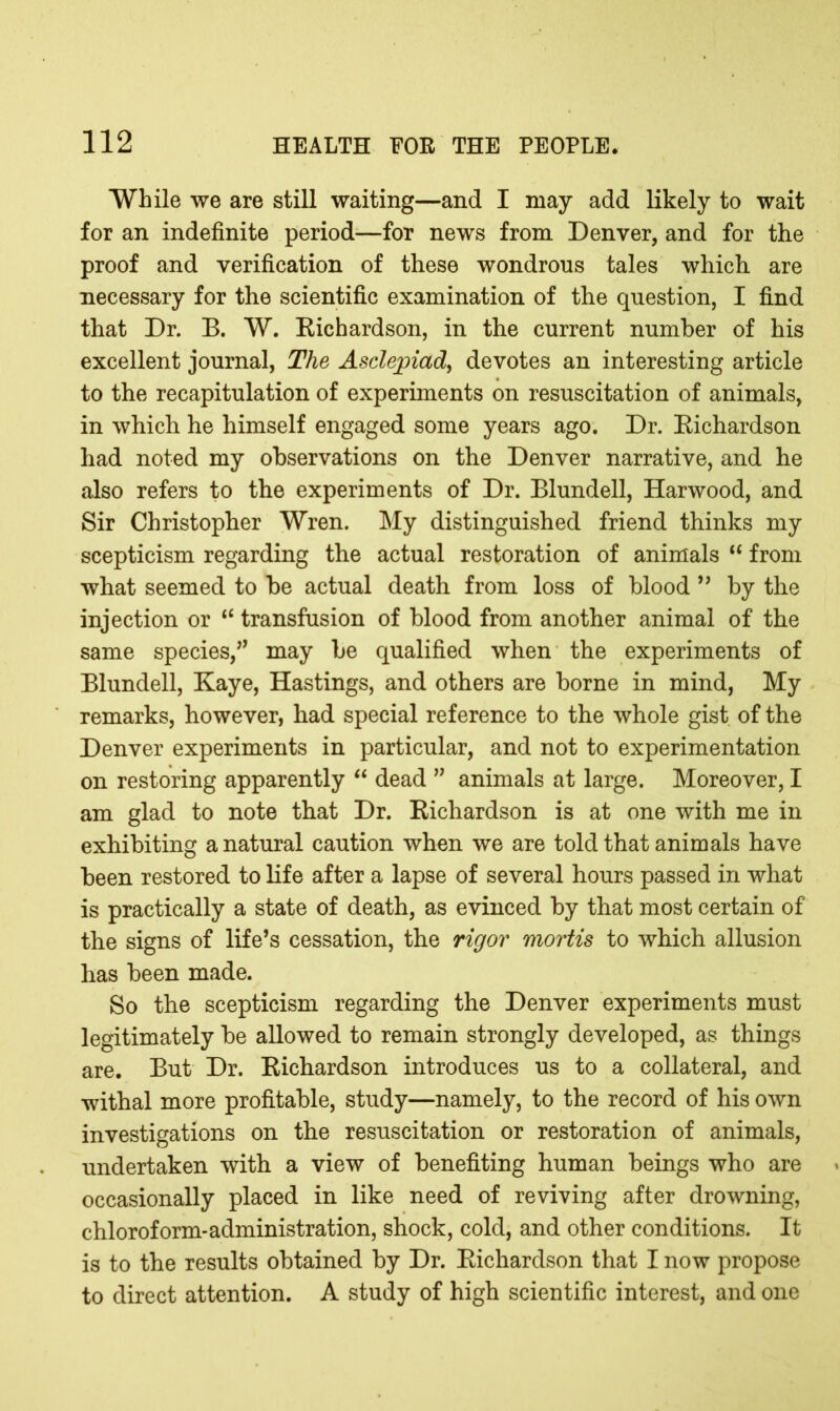 While we are still waiting—and I may add likely to wait for an indefinite period—for news from Denver, and for the proof and verification of these wondrons tales which are necessary for the scientific examination of the question, I find that Dr. B. W. Richardson, in the current number of his excellent journal, The Asclejpiad, devotes an interesting article to the recapitulation of experiments on resuscitation of animals, in which he himself engaged some years ago. Dr. Richardson had noted my observations on the Denver narrative, and he also refers to the experiments of Dr. Blundell, Harwood, and Sir Christopher Wren. My distinguished friend thinks my scepticism regarding the actual restoration of animals “ from what seemed to be actual death from loss of blood ” by the injection or <£ transfusion of blood from another animal of the same species,” may be qualified when the experiments of Blundell, Kaye, Hastings, and others are borne in mind, My remarks, however, had special reference to the whole gist of the Denver experiments in particular, and not to experimentation on restoring apparently “ dead ” animals at large. Moreover, I am glad to note that Dr. Richardson is at one with me in exhibiting a natural caution when we are told that animals have been restored to life after a lapse of several hours passed in what is practically a state of death, as evinced by that most certain of the signs of life’s cessation, the rigor mortis to which allusion has been made. So the scepticism regarding the Denver experiments must legitimately be allowed to remain strongly developed, as things are. But Dr. Richardson introduces us to a collateral, and withal more profitable, study—namely, to the record of his own investigations on the resuscitation or restoration of animals, undertaken with a view of benefiting human beings who are occasionally placed in like need of reviving after drowning, chloroform-administration, shock, cold, and other conditions. It is to the results obtained by Dr. Richardson that I now propose to direct attention. A study of high scientific interest, and one