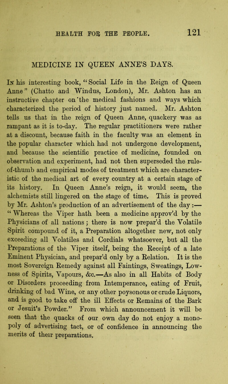 MEDICINE IN QUEEN ANNE’S DAYS. In his interesting book, “ Social Life in the Eeign of Queen Anne;’ (Chatto and Windus, London), Mr. Ashton has an instructive chapter on*the medical fashions and ways which characterized the period of history just named. Mr. Ashton tells us that in the reign of Queen Anne, quackery was as rampant as it is to-day. The regular practitioners were rather at a discount, because faith in the faculty was an element in the popular character which had not undergone development, and because the scientific practice of medicine, founded on observation and experiment, had not then superseded the rule- of-thumb and empirical modes of treatment which are character- istic of the medical art of every country at a certain stage of its history. In Queen Anne’s reign, it would seem, the alchemists still lingered on the stage of time. This is proved by Mr. Ashton’s production of an advertisement of the day :— “ Whereas the Viper hath been a medicine approv’d by the Physicians of all nations; there is now prepar’d the Volatile Spirit compound of it, a Preparation altogether new, not only exceeding all Volatiles and Cordials whatsoever, but all the Preparations of the Viper itself, being the Eeceipt of a late Eminent Physician, and prepar’d only by a Eelation. It is the most Sovereign Eemedy against all Faintings, Sweatings, Low- ness of Spirits, Vapours, &c.—As also in all Habits of Body or Disorders proceeding from Intemperance, eating of Fruit, drinking of bad Wine, or any other poysonous or crude Liquors, and is good to take off the ill Effects or Eemains of the Bark or Jesuit’s Powder.” From which announcement it will be seen that the quacks of our own day do not enjoy a mono- poly of advertising tact, or of confidence in announcing the merits of their preparations.