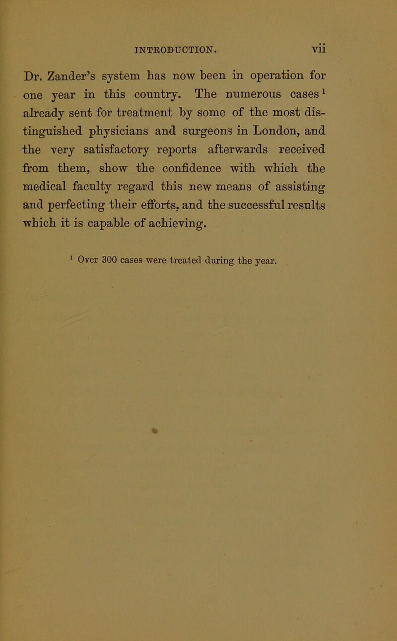 Dr. Zander’s system has now been in operation for one year in this country. The numerous cases1 already sent for treatment by some of the most dis- tinguished physicians and surgeons in London, and the very satisfactory reports afterwards received from them, show the confidence with which the medical faculty regard this new means of assisting and perfecting their efforts, and the successful results which it is capable of achieving. 1 Over 300 cases were treated during the year.