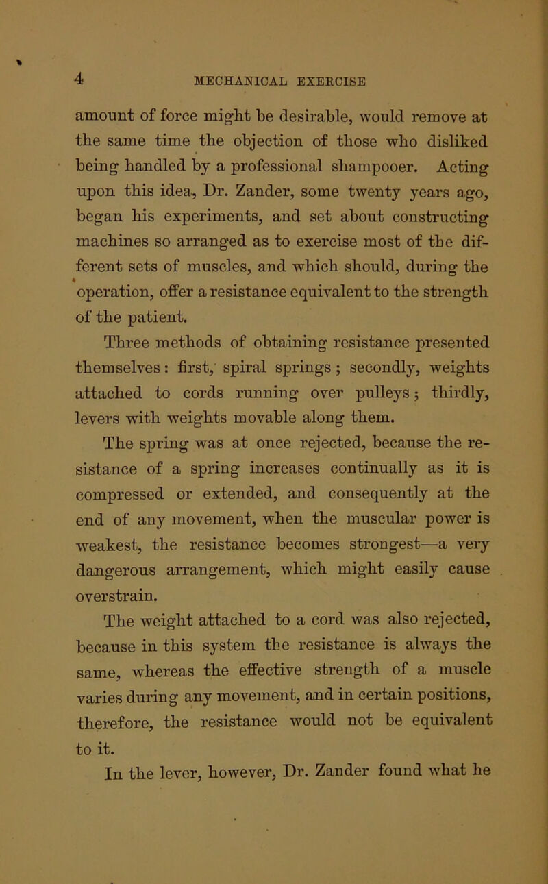 amount of force might be desirable, would remove at tbe same time tbe objection of tliose who disliked being bandied by a professional shampooer. Acting upon this idea., Dr. Zander, some twenty years ago, began bis experiments, and set about constructing machines so arranged as to exercise most of tbe dif- ferent sets of muscles, and which should, during tbe ♦ operation, offer a resistance equivalent to tbe strength of the patient. Three methods of obtaining resistance presented themselves: first, spiral springs ; secondly, weights attached to cords running over pulleys; thirdly, levers with weights movable along them. The spring was at once rejected, because the re- sistance of a spring increases continually as it is compressed or extended, and consequently at the end of any movement, when the muscular power is weakest, the resistance becomes strongest—a very dangerous arrangement, which might easily cause overstrain. The weight attached to a cord was also rejected, because in this system tbe resistance is always the same, whereas the effective strength of a muscle varies during any movement, and in certain positions, therefore, the resistance would not be equivalent to it. In the lever, however, Dr. Zander found what he