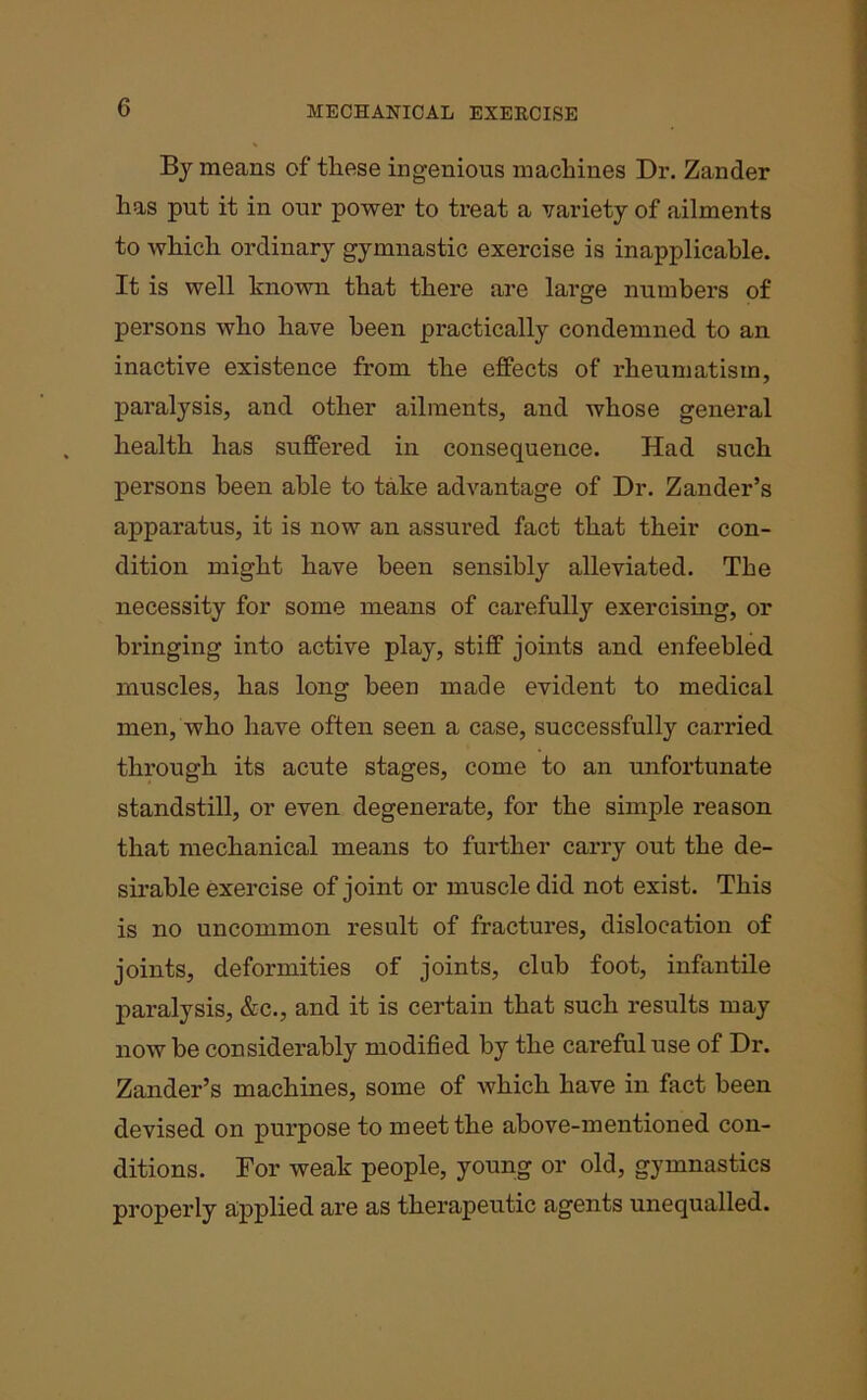 By means of these ingenious machines Dr. Zander has put it in our power to treat a variety of ailments to which ordinary gymnastic exercise is inapplicable. It is well known that there are large numbers of persons who have been practically condemned to an inactive existence from the effects of rheumatism, paralysis, and other ailments, and whose general health has suffered in consequence. Had such persons been able to take advantage of Dr. Zander’s apparatus, it is now an assured fact that their con- dition might have been sensibly alleviated. The necessity for some means of carefully exercising, or bringing into active play, stiff joints and enfeebled muscles, has long been made evident to medical men, who have often seen a case, successfully carried through its acute stages, come to an unfortunate standstill, or even degenerate, for the simple reason that mechanical means to further carry out the de- sirable exercise of joint or muscle did not exist. This is no uncommon result of fractures, dislocation of joints, deformities of joints, club foot, infantile paralysis, &c., and it is certain that such results may now be considerably modified by the cai’eful use of Dr. Zander’s machines, some of which have in fact been devised on purpose to meet the above-mentioned con- ditions. For weak people, young or old, gymnastics properly applied are as therapeutic agents unequalled.
