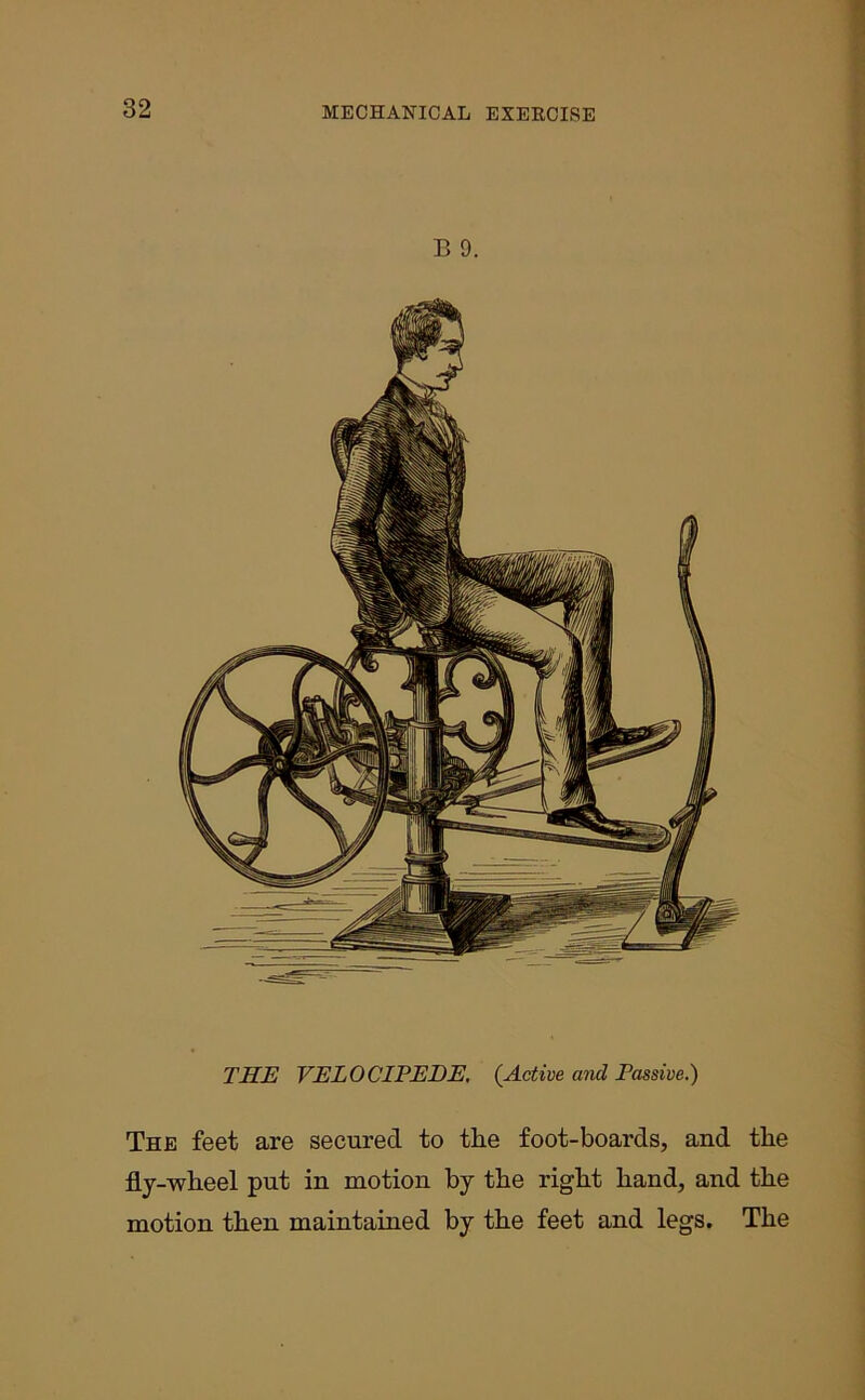 B 9. THE VELOCIPEDE. (.Active and Passive.) The feet are secured to tlie foot-boards, and tlie fly-wheel put in motion by the right hand, and the motion then maintained by the feet and legs. The