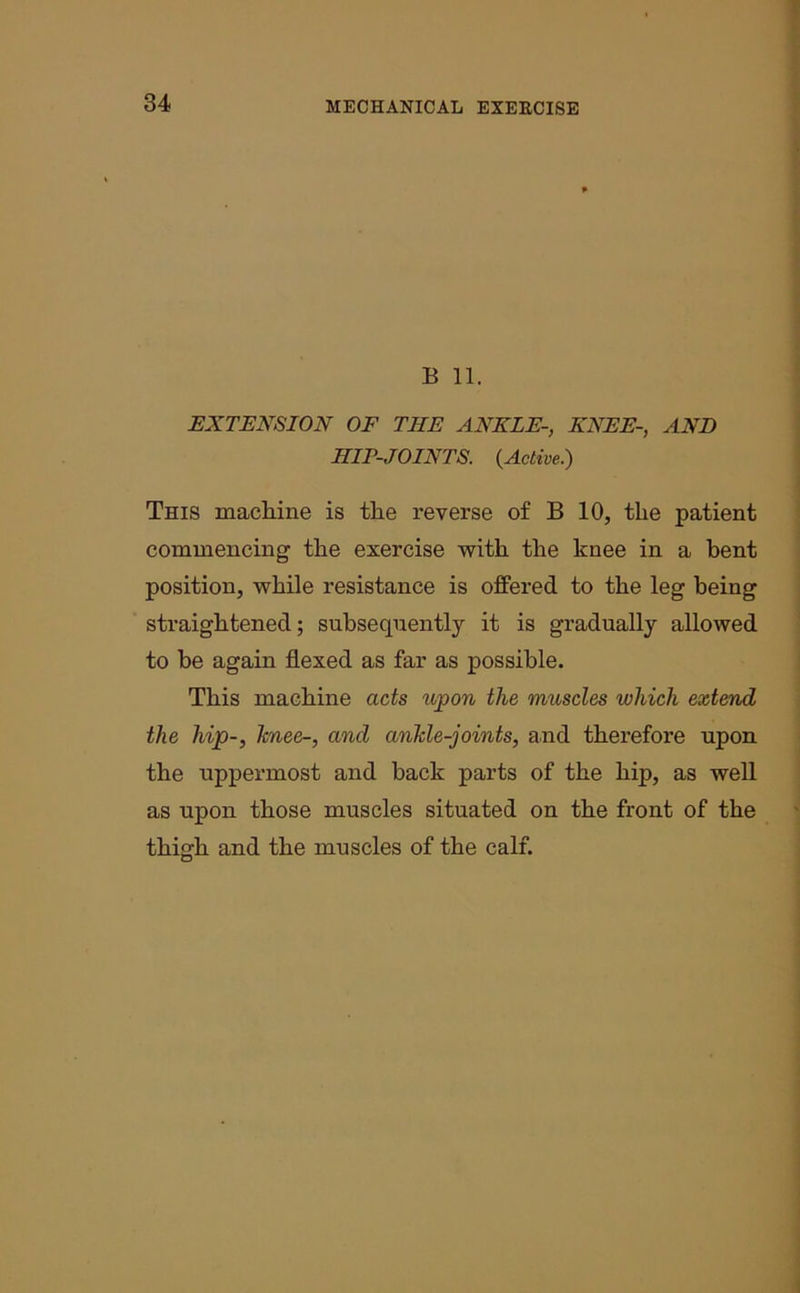 B 11. EXTENSION OF THE ANKLE-, KNEE-, AND HIT-JOINTS. {Active.) This machine is the reverse of B 10, the patient commencing the exercise with the knee in a bent position, while resistance is offered to the leg being straightened; subsequently it is gradually allowed to be again flexed as far as possible. This machine acts upon the muscles which extend the hip-, knee-, and ankle-joints, and therefore upon the uppermost and back parts of the hip, as well as upon those muscles situated on the front of the thigh and the muscles of the calf.