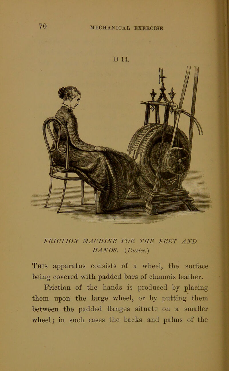 D 14. FRICTION MACHINE FOR THE FEET AND HA EDS. ( Pass ive.) This apparatus consists of a wheel, the surface being covered with padded bars of chamois leather. Friction of the hands is produced by placing them upon the large wheel, or by putting them between the padded flanges situate on a smaller wheel; in such cases the backs and palms of the