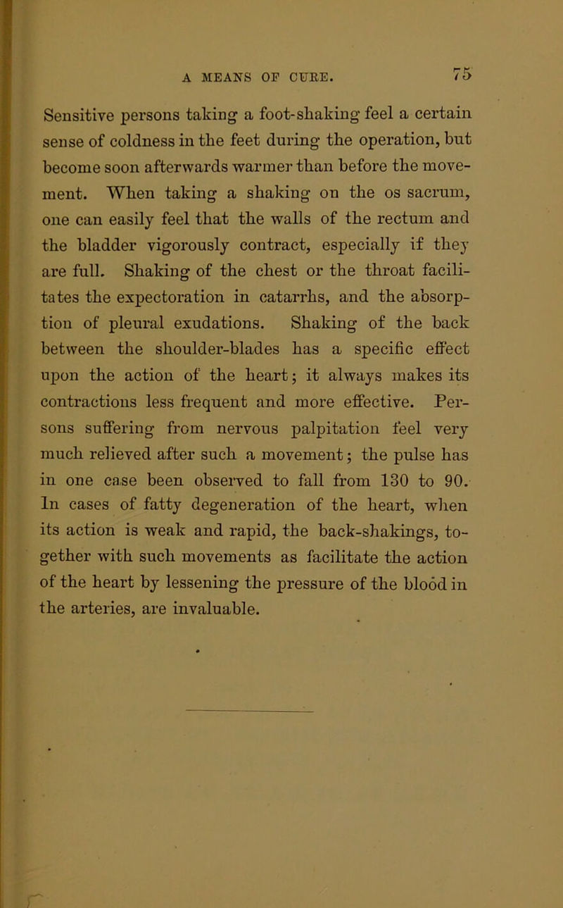 Sensitive persons taking a foot-shaking feel a certain sense of coldness in the feet during the operation, but become soon afterwards wanner than before the move- ment. When taking a shaking on the os sacrum, one can easily feel that the walls of the rectum and the bladder vigorously contract, especially if they are full. Shaking of the chest or the throat facili- tates the expectoration in catarrhs, and the absorp- tion of pleural exudations. Shaking of the back between the shoulder-blades has a specific effect upon the action of the heart; it always makes its contractions less frequent and more effective. Per- sons suffering from nervous palpitation feel very much relieved after such a movement; the pulse has in one ca.se been observed to fall from 130 to 90. In cases of fatty degeneration of the heart, when its action is weak and rapid, the back-shakings, to- gether with such movements as facilitate the action of the heart by lessening the pressure of the blood in the arteries, are invaluable. r