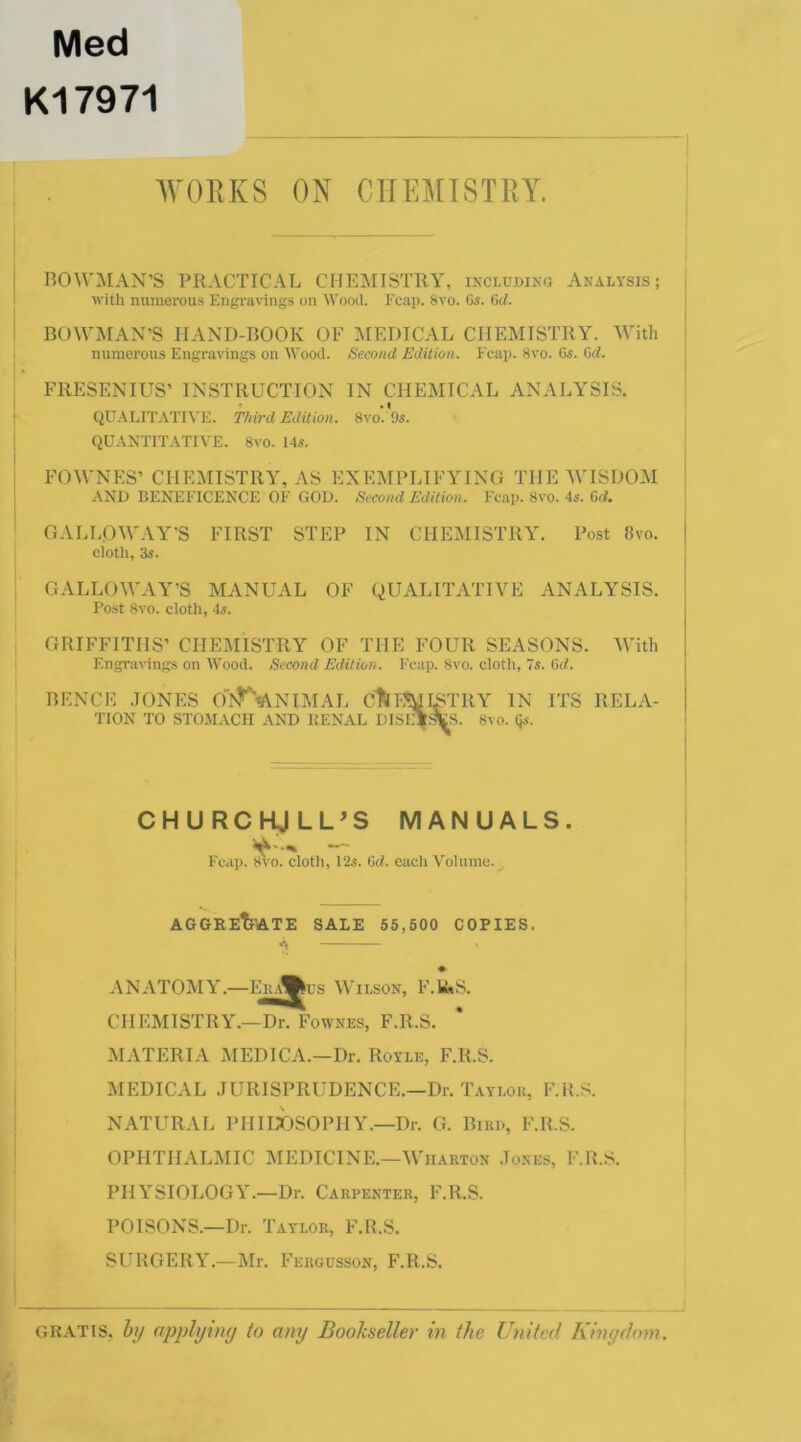 Med K17971 AVORKS ON CHEMISTRY. BOWMAN’S PRACTICAL CHEMISTRY, including Analysis; with numerous Engravings on AVood. Fcap. 8vo. Gs. BOWMAN’S HAND-BOOK OE MEDICAL CHEMISTRY. With numerous Engravings on AVood. Second Edition. Ecap. Svo. 6s. Gd. FRESENIUS’ INSTRUCTION IN CHEMICAL ANALYSIS. QUAEITATIVE. Third Edition. 8vo. 9s. QUANTITATIVE. 8vo. 14s. FOWNES’ CHEMISTRY, AS EXEMPLIFYING THE M'ISDOM AND BENEFICENCE OF GOD. Second Edition. Fe.ap. 8vo. 4s. Gd. GALLOWAY'S FIRST STEP IN CHEMISTRY. Post 8vo. cloth, 3s. GALLOWAY’S MANUAL OF QUALITATIVE ANALYSIS. Post 8vo. cloth, 4s. GRIFFITHS’ CHEhllSTRY OF THE FOUR SEASONS. With Engravings on AVood. Second Edition. Fcap. 8vo. cloth, 7s. 6c/. BENCE JONES Ox’^^NlMAL dUSURATRY IN ITS RELA- TION TO STOMACH ANT) RENAL DISEIsTlS. 8vo. Qs. CHURCKJLL^S MANUALS. Fcap. 8vo. cloth, 12s. Gd. each Volume. AGGReTi'ATE sale 55,500 COPIES. V, ♦ ANATOMY.—Ehd^us Wilson, F.IUS. CHEMISTRY.—Dr. Foavnes, F.R.S. MATERIA MEDICA.—Dr. Royle, F.R.S. MEDICAL JURISPRUDENCE.—Dr. Taylok, F.R.S. NATURAL PHIubsOPHY.—Dr. G. Bird, F.R.S. OPHTHALMIC MEDICINE.—Wharton Jones, F.R.S. PHYSIOLOGY.—Dr. Carpenter, F.R.S. POISONS.—Dr. Taylor, F.R.S. SURGERY.—Mr. Fergusson, F.R.S. GRATIS, hj/ applying to any Bookseller in the United Kingdom.