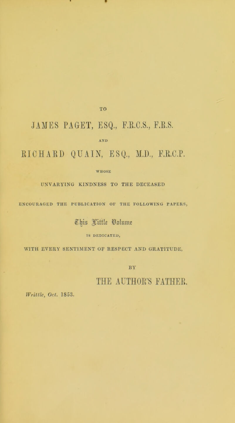 V TO JAMES PAGET, ESQ., F.E.C.S., F.K.S. AND RICHxVlU) QUAIN, ESQ, M.l), O.C.P. WHOSE UNVARYING KINDNESS TO THE DECEASED ENCOURAGED THE PUBLICATION OF THE FOLLOWING PAPERS, ff'bis ^JoUime IS OF.DICATEU, WITH EVERY SENTIMENT OF RESPECT AND GRATITUDE, BY THE AUTHOR’S FATHER. Writtle, Oct. 1853