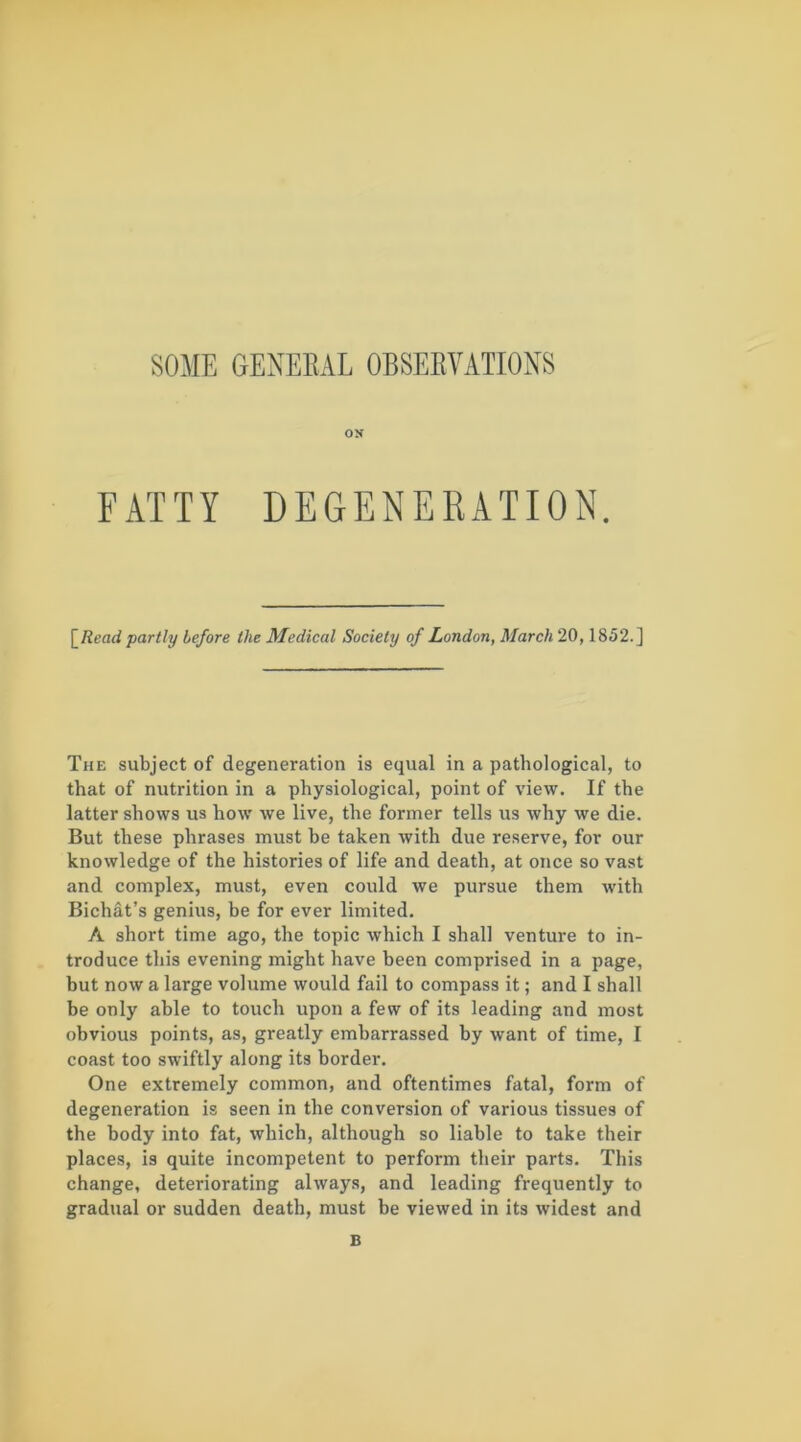 SOME GENEEAL OBSEEVATIONS ON FATTY DEGENERATION. \_Read partly before the Medical Society of London, March 20,1852.] The subject of degeneration is equal in a pathological, to that of nutrition in a physiological, point of view. If the latter shows us how we live, the former tells us why we die. But these phrases must be taken with due reserve, for our knowledge of the histories of life and death, at once so vast and complex, must, even could we pursue them with Bichat’s genius, be for ever limited. A short time ago, the topic which I shall venture to in- troduce this evening might have been comprised in a page, but now a large volume would fail to compass it; and I shall be only able to touch upon a few of its leading and most obvious points, as, greatly embarrassed by want of time, I coast too swiftly along its border. One extremely common, and oftentimes fatal, form of degeneration is seen in the conversion of various tissues of the body into fat, which, although so liable to take their places, is quite incompetent to perform their parts. This change, deteriorating always, and leading frequently to gradual or sudden death, must be viewed in its widest and B