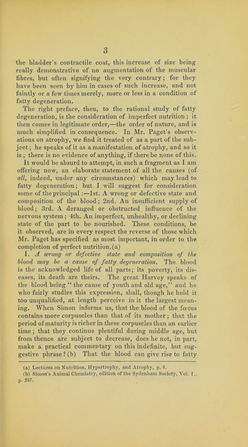 the bladder’s contractile coat, this increase of size being really demonstrative of no augmentation of the muscular fibres, but often signifying the very contrary; for they have been seen by him in cases of such increase, and not faintly or a few times merely, more or less in a condition of fatty degeneration. The right preface, then, to the rational study of fatty degeneration, is the consideration of imperfect nutrition ; it then comes in legitimate order,—the order of nature, and is much simplified in consequence. In Mr. Paget’s observ- ations on atrophy, we find it ti'eated of as a part of the sub- ject; he speaks of it as a manifestation of atrophy, and so it is ; there is no evidence of anything, if there be none of this. It would be absurd to attempt, in such a fragment as I am offering now, an elaborate statement of all the causes (of all, indeed, under any circumstances) which may lead to fatty degeneration; but. I will suggest for consideration some of the principal :—1st. A wrong or defective state and composition of the blood; 2nd. An insufficient supply of blood; .3rd. A deranged or obstructed influence of the nervous system; 4th. An imperfect, unhealthy, or declining state of the part to be nourished. These conditions, be it observed, are in every respect the reverse of those which Mr. Paget has specified as most important, in order to the completion of perfect nutrition, (a) I. A wrong or defective state and composition of the blood may be a cause of fatty degeneration. The blood is the acknowledged life of all parts; its poverty, its dis- eases, its death are theirs. The great Harvey speaks of the blood being “ the cause of youth and old age,” and he who fairly studies this expression, shall, though he hold it too unqualified, at length perceive in it the largest mean- ing. When Simon informs us, that the blood of the foetus contains more corpuscles than that of its mother; that the period of maturity is richer in these corpuscles than an earlier time ; that they continue plentiful during middle age, but from thence are subject to decrease, does he not, in part, make a practical commentary on this indefinite, but sug- gestive phrase ? (b) That the blood can give rise to fatty (a) Lectures on Nutrition, Hypertrophy, and Atrophy, p. 8. (b) Simon's Animal Chemistry, edition of the Sydenham Society, Vol. I., p. 237.