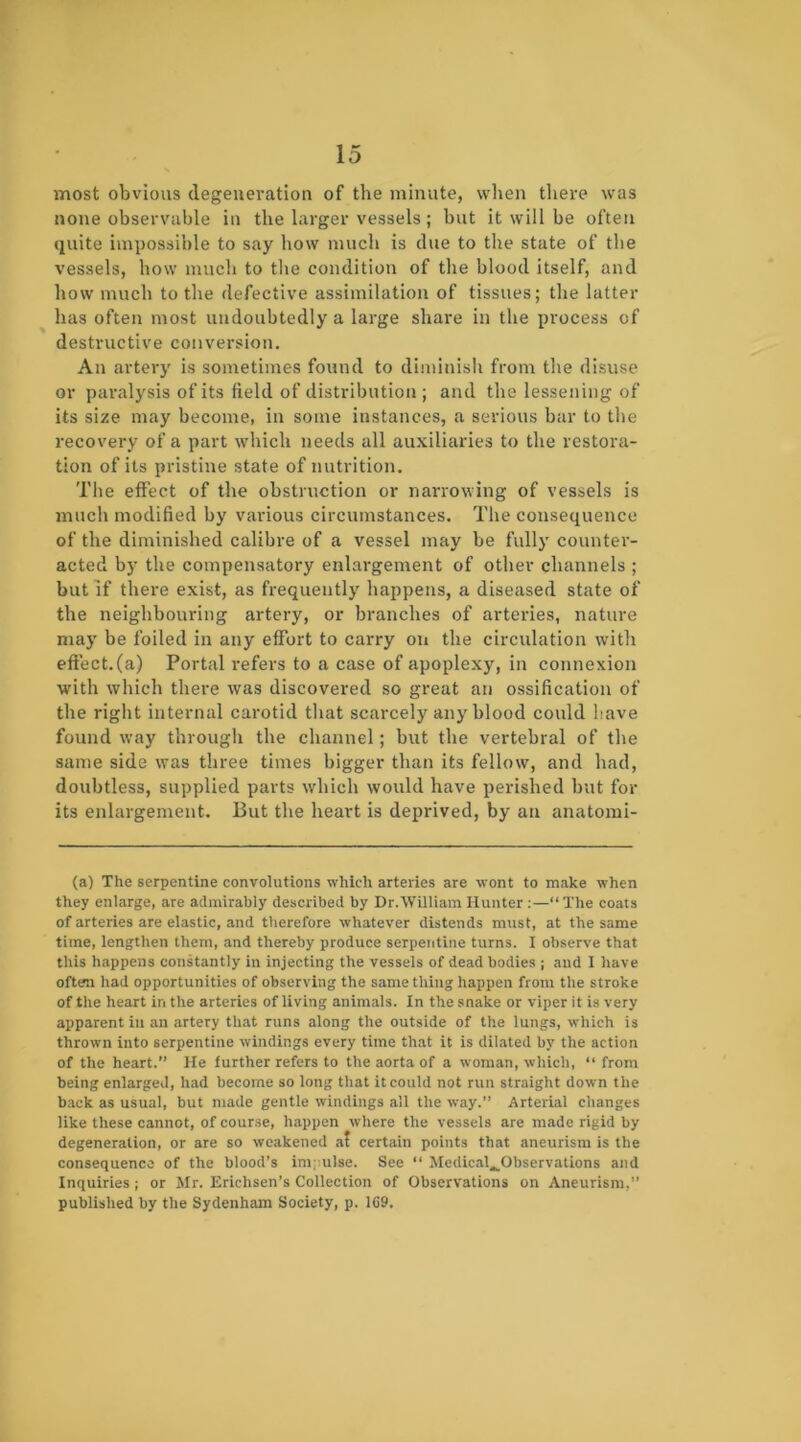 most obvious degeneration of the minute, when there was none observable in the larger vessels; but it will be often quite impossible to say how much is due to the state of the vessels, how much to tlie condition of the blood itself, and how much to the defective assimilation of tissues; the latter has often most undoubtedly a large share in the process of destructive conversion. An artery is sometimes found to diminish from the disuse or pai'alysis of its field of distribution ; and the lessening of its size may become, in some instances, a serious bar to the recovery of a part which needs all auxiliaries to the restora- tion of its pristine state of nutrition. The effect of the obstruction or nanowing of vessels is much modified by various circumstances. The consequence of the diminished calibre of a vessel may be fully counter- acted by the compensatory enlargement of other channels ; but if there exist, as frequently happens, a diseased state of the neighbouring artery, or branches of arteries, nature may be foiled in any effort to carry on the circulation with eftect.(a) Portal refers to a case of apoplexy, in connexion with which there was discovered so great an ossification of the right intenial carotid that scarcely any blood could have found way througli the channel; but the vertebral of the same side was three times bigger than its fellow, and had, doubtless, supplied parts which would have perished but for its enlargement. But the heart is deprived, by an anatomi- (a) The serpentine convolutions which arteries are wont to make when they enlarge, are admirably described by Dr.William Hunter :—“ The coats of arteries are elastic, and therefore whatever distends must, at the same time, lengthen them, and thereby produce serpetitine turns. I observe that this happens constantly in injecting the vessels of dead bodies ; aud I have often had opportunities of observing the same thing happen from the stroke of the heart in the arteries of living animals. In the snake or viper it is very apparent iu an artery that runs along the outside of the lungs, which is thrown into serpentine windings every time that it is dilated by the action of the heart.’’ He further refers to the aorta of a woman, which, “from being enlarged, had become so long that it could not run straight down the back as usual, but made gentle windings all the way.” Arterial changes like these cannot, of course, happen where the vessels are made rigid by degeneration, or are so weakened at certain points that aneurism is the consequence of the blood’s im;;ulse. See “ Medical^Observations and Inquiries; or Mr. Erichsen’s Collection of Observations on Aneurism,” published by the Sydenham Society, p. 109.