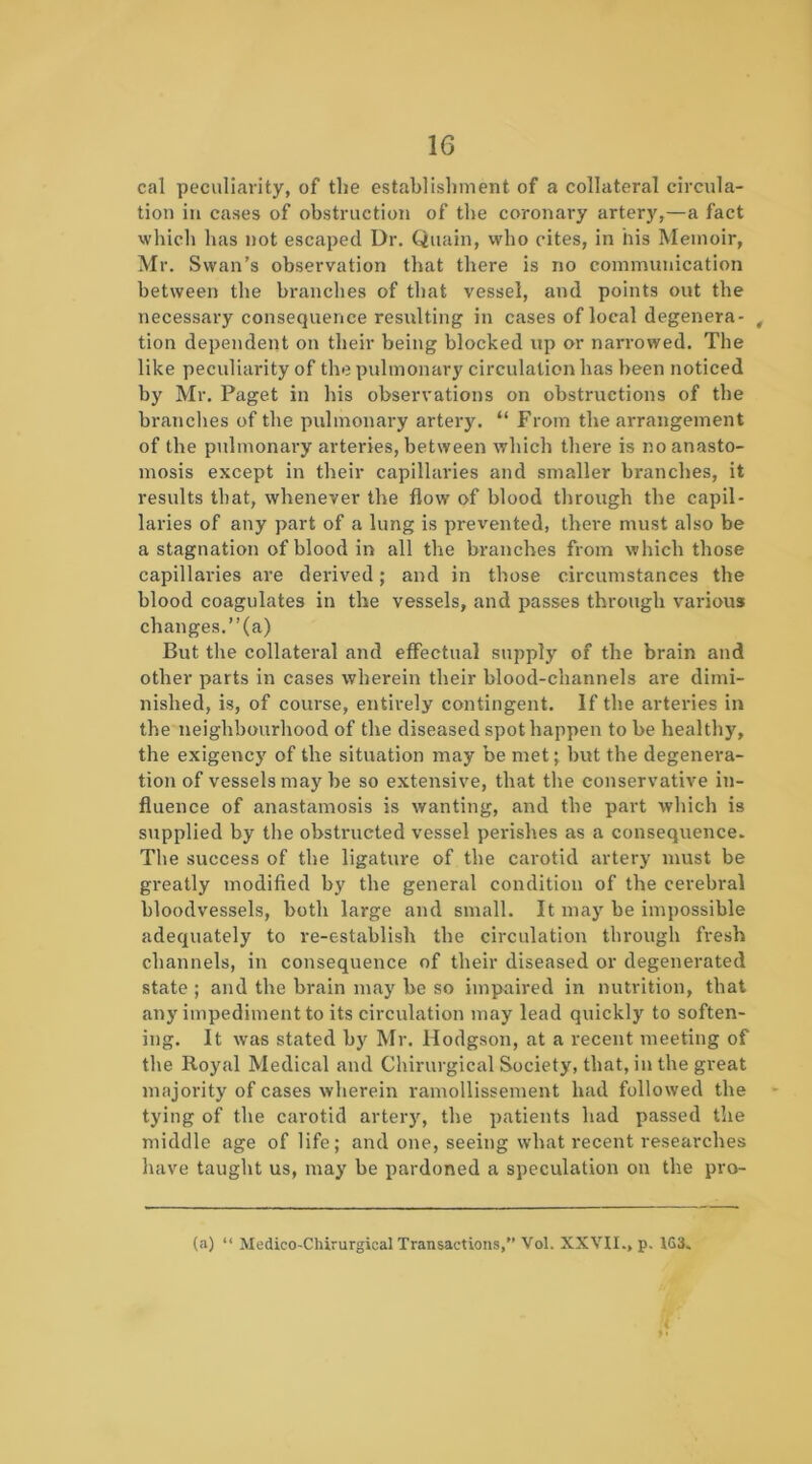 cal peculiarity, of the establishment of a collateral circula- tion in cases of obstruction of the coronary artery,—a fact whicli has not escaped Dr. Quain, who cites, in his Memoir, Mr. Swan’s observation that there is no communication between the branches of that vessel, and points out the necessary consequence resulting in cases of local degenera- , tion dependent on their being blocked up or narrowed. The like peculiarity of the pulmonary circulation has been noticed by Mr. Paget in his observations on obstructions of the branches of the pulmonary arter3^ “ From the arrangement of the pulmonary arteries, between which there is no anasto- mosis except in their capillaries and smaller branches, it results that, whenever the flow of blood through the capil- laries of any part of a lung is prevented, there must also be a stagnation of blood in all the branches from which those capillaries are derived; and in those circumstances the blood coagulates in the vessels, and passes through various changes.”(a) But the collateral and effectual supply of the brain and other parts in cases wherein their blood-channels are dimi- nished, is, of course, entirely contingent. If the arteines in the neighbourhood of the diseased spot happen to be healthy, the exigency of the situation may be met; but the degenera- tion of vessels may be so extensive, that the conservative in- fluence of anastamosis is wanting, and the part which is supplied by the obstructed vessel perishes as a consequence. Tlie success of the ligature of the carotid artery must be greatly modified by the general condition of the cerebral bloodvessels, both large and small. It maj' be impossible adequately to re-establish the circulation through fresh channels, in consequence of their diseased or degenerated state ; and the brain may be so impaired in nutrition, that any impediment to its circulation may lead quickly to soften- ing. It was stated by Mr. Hodgson, at a recent meeting of the Royal Medical and Chirurgical Society, that, in the great majority of cases wherein ramollissement had followed the tying of the carotid artery, the patients had passed the middle age of life; and one, seeing what recent researches have taught us, may be pardoned a speculation on the pro- fa) “ Medico-Chirurgical Transactions,” Vol. XXYII., p. IG3. '< ■ ♦ •