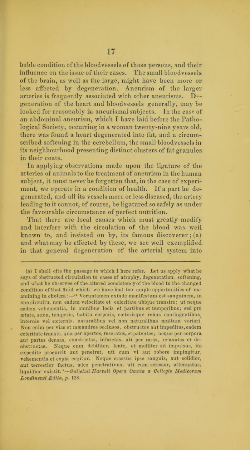 bable condition of the bloodvessels of those persons, and their influence on the issue of their cases. The small bloodvessels of the brain, as well as the large, might have been more or less affected by degeneration. Aneurism of the larger arteries is frequently associated with other aneurisms. D-^'- generation of the heart and bloodvessels generally, may be looked for reasonably i«i aneuidsmal subjects. In the case of an abdominal aneurism, which I have laid before the Patho- logical Society, occurring in a woman twenty-nine years old, there was found a heart degenerated into fat, and a circum- scribed softening in the cerebellum, the small bloodvessels in its neighbourhood presenting distinct clusters of fat granules in their coats. In applying observations made upon the ligature of the arteries of animals to the treatment of aneurism in the human subject, it must never be forgotten that, in the case of experi- ment, we operate in a condition of health. If a part be de- generated, and all its vessels more or less diseased, the ai'tery leading to it cannot, of course, be ligatured so safely as under the favourable circumstance of pei'fect nutrition. That there are local causes which must greatly modify and interfere with the circulation of the blood was well known to, and insisted on by, its famous discoverer ; (a) and what may be effected by these, we see well exemplified in that general degeneration of the arterial system into (a) I shall cite the passage to which I here refer. Let us apply what he says of obstructed circulation to cases of atrophy, degeneration, softening, and what he observes of the altered consistencyof the blood to the changed condition of that fluid which we have had too ample opportunities of ex- amining in cholera :—“ Veruntamen exinde manifestum est sanguinem, in suo circuitu. non eadem velocitate et celeritate ubique transire; ut neque eadem vehementia, in omnibus locis et partibus et temporibus; sed pro aetate, sexu, temperie, habitu corporis, caterisque rebus contingentibus^ internis vel externis, naturalibus vel non naturalibus multuin variari. Non enim per vias et maeandros occlusos, obstructos aut impeditos, eadem celeritate transit, qua per apertos, reseratos, et patentes; neque per corpora aut partes densas, constrictas, infarctas, uti per raras, relaxatas et de- obstructas. Neque cum debiliter, lente, et molliter sit impulsus, ita expedite procurrit aut penetrat, uti cum vi aut robore impingitur, vehementia et copia cogitur. Neque crassus ipse sanguis, aut solidior, aut terrestior factus, adeo penetrativus, uti cum serosior, attenuatus, liquidior existit.”—GuUelmi Harveii Opera Omnia a Collegia Medicorum Londinenai Edita, p. 128.