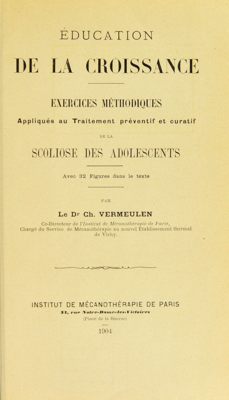 EDUCATION EXERCICES MÉTHODIQUES Appliqués au Traitement préventif et curatif DE LA Avec 32 Figures dans le texte PAR Le Dr Ch. VERMEULEN Co-Directeur de l'Institut do Mcranothérapie do Paris, Chargé du Service de Mécanothérapie au nouvel Etablissement thermal de Vichy. INSTITUT DE MÉCANOTHÉRAPIE DE PARIS 3 2, #•###» .Vofre* MPttnt e-ilen- Yirio (Place de la Bourse) 1904