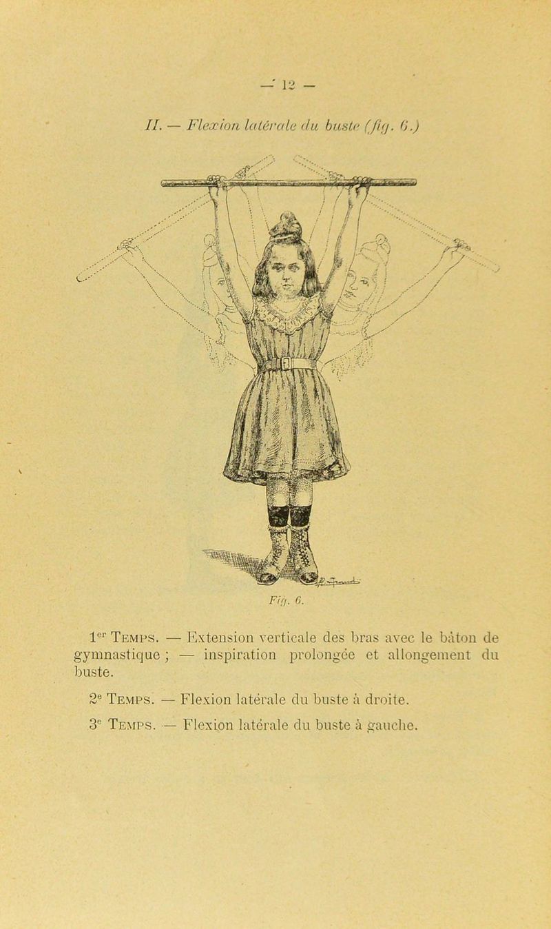 II. — Flexion latérale du buste G.) Fin. 6. 1er Temps. — Extension verticale des bras avec le bâton de gymnastique ; — inspiration prolongée et allongement du buste. 2e Temps. — Flexion latérale du buste à droite. 3e Temps. — Flexion latérale du buste à gauche.