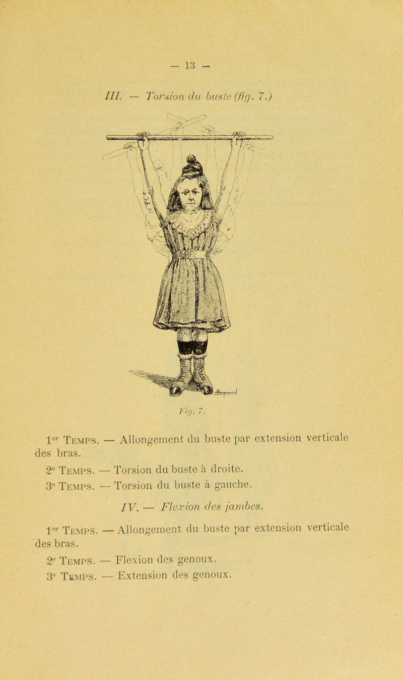 III. — Torsion clu buste (firj. 7.) 1er Temps. — Allongement clu buste par extension verticale des bras. 2e Temps. — Torsion du buste à droite. 3e Temps. — Torsion du buste à gauche. IV. — Flexion des jambes. 1er Temps. — Allongement du buste par extension verticale des bras. 2* Temps. — Flexion des genoux. 3“ Temps. — Extension des genoux.