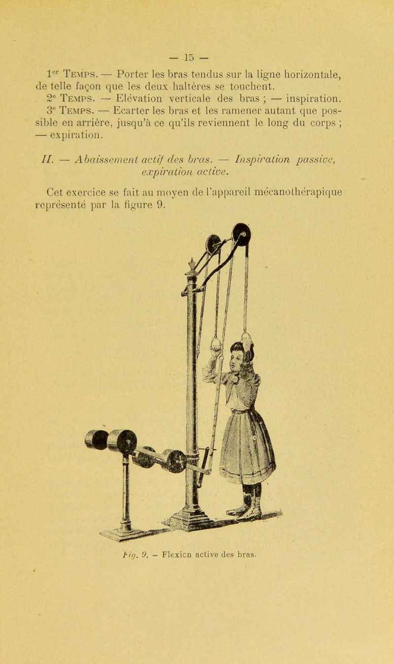 1er Temps. — Porter les bras tendus sur la ligne horizontale, de telle façon que les deux haltères se touchent. 2e Temps. — Elévation verticale des bras ; — inspiration. 3e Temps. — Ecarter les bras et les ramener autant que pos- sible en arrière, jusqu’il ce qu’ils reviennent le long du corps ; — expiration. IL — Abaissement actif des bras. — Inspiration passive, expiration active. Cet exercice se fait au moyen de l’appareil mécanothérapique représenté par la figure 9. tirj. 9. - Flexion active des bras.