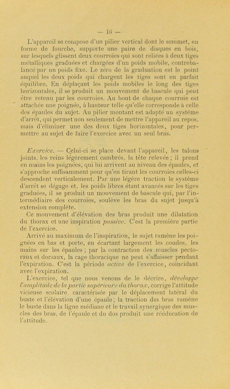 L’appareil se compose d’un pilier vertical dont le sommet, en forme de fourche, supporte une paire de disques en bois, sur lesquels glissent deux courroies qui sont reliées à deux tiges métalliques graduées et chargées d’un poids mobile, contreba- lancé par un poids fixe. Le zéro de la graduation est le point auquel les deux poids qui chargent les tiges sont en parfait équilibre. En déplaçant les poids mobiles le long des tiges horizontales, il se produit un mouvement de bascule qui peut être retenu par les courroies. Au bout de chaque courroie est attachée une poignée, à hauteur telle qu’elle corresponde à celle des épaules du sujet. Au pilier montant est adapté un système d’arrêt, qui permet non seulement de mettre l’appareil au repos, mais d’éliminer une des deux tiges horizontales, pour per- mettre au sujet de faire l'exercice avec un seul bras. Exercice. — Celui-ci se place devant l’appareil, les talons joints, les reins légèrement cambrés, la tête relevée; il prend en mains les poignées, qui lui arrivent au niveau des épaules, et s’approche suffisamment pour qu’en tirant les courroies celles-ci descendent verticalement. Par une légère traction le système d’arrêt se dégage et, les poids libres étant avancés sur les tiges graduées, il se produit un mouvement de bascule qui, par l'in- termédiaire des courroies, soulève les bras du sujet jusqu’à extension complète. Ce mouvement d’élévation des bras produit une dilatation du thorax et une inspiration passive. C’est la première partie de l’exercice. Arrivé au maximum de l’inspiration, le sujet ramène les poi- gnées.en bas et porte, en écartant largement les coudes, les mains sur les épaules ; par la contraction des muscles pecto- raux et dorsaux, laçage thoracique ne peut s’affaisser pendant l’expiration. C’est la période active de l’exercice, coïncidant avec l’expiration. L’exercice, tel que nous venons de le décrire, développe l'amplitude de la partie supérieure du thorax, corrige l’attitude vicieuse scolaire, caractérisée par le déplacement latéral du buste et l’élévation d’une épaule; la traction des bras ramène le buste dans la ligne médiane et le travail synergique des mus- cles des bras, de l’épaule et du dos produit une rééducation de l’attitude.