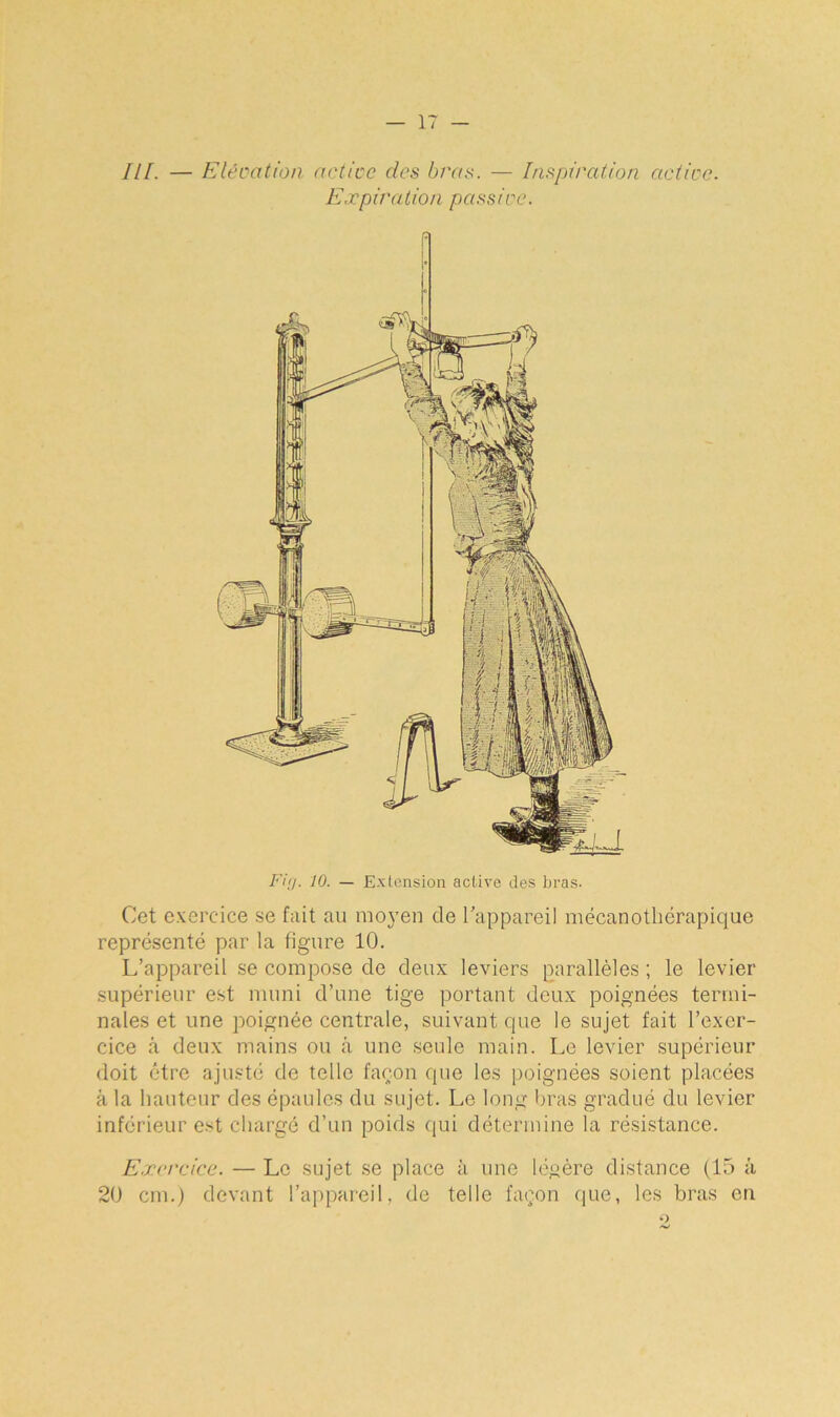 III. — Elévation active des bras. — Inspiration active. Expiration passive. Fin. 10. — Extension active des bras. Cet exercice se fait au moyen de l'appareil mécanothérapique représenté par la figure 10. L’appareil se compose de deux leviers parallèles ; le levier supérieur est muni d’une tige portant deux poignées termi- nales et une poignée centrale, suivant que le sujet fait l’exer- cice à deux mains ou â une seule main. Le levier supérieur doit être ajusté de telle façon que les poignées soient placées â la hauteur des épaules du sujet. Le long bras gradué du levier inférieur est chargé d’un poids qui détermine la résistance. Exercice. — Le sujet se place à une légère distance (15 à 20 cm.) devant l’appareil, de telle façon que, les bras en