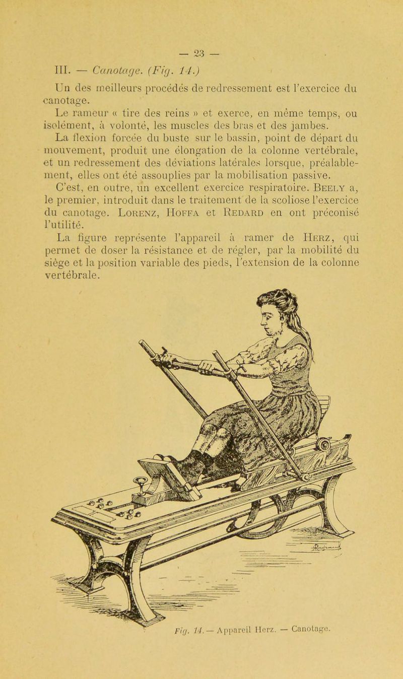 III. — Canotage. (Fig. 14.) Un des meilleurs procédés de redressement est l’exercice du canotage. Le rameur « tire des reins » et exerce, en même temps, ou isolément, à volonté, les muscles des bras et des jambes. La flexion forcée du buste sur le bassin, point de départ du mouvement, produit une élongation de la colonne vertébrale, et un redressement des déviations latérales lorsque, préalable- ment, elles ont été assouplies par la mobilisation passive. C’est, en outre, un excellent exercice respiratoire. Beely a, le premier, introduit dans le traitement de la scoliose l’exercice du canotage. Lorenz, Hoffa et Redard en ont préconisé l’utilité. La figure représente l’appareil à ramer de Herz, qui permet de doser la résistance et de régler, par la mobilité du siège et la position variable des pieds, l’extension de la colonne vertébrale. ri g. 14. — Appareil Ilerz. — Canolaye.