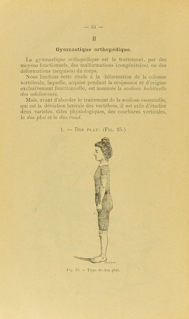 il Gymnastique orthopédique. La gymnastique orthopédique est le traitement, par des moyens fonctionnels, des malformations (congénitales), ou des déformations (acquises) du corps. Nous limitons cette étude à la déformation de la colonne vertébrale, laquelle, acquise pendant la croissance et d’origine exclusivement fonctionnelle, est nommée la scoliose habituelle des adolescents. Mais, avant d’aborder le traitement de la scoliose essentielle, qui est la déviation latérale des vertèbres, il est utile d’étudier deux variétés, dites physiologiques, des courbures verticales, le dos plat et le dos rond. Fig. 7.5. — Type de dos plat.