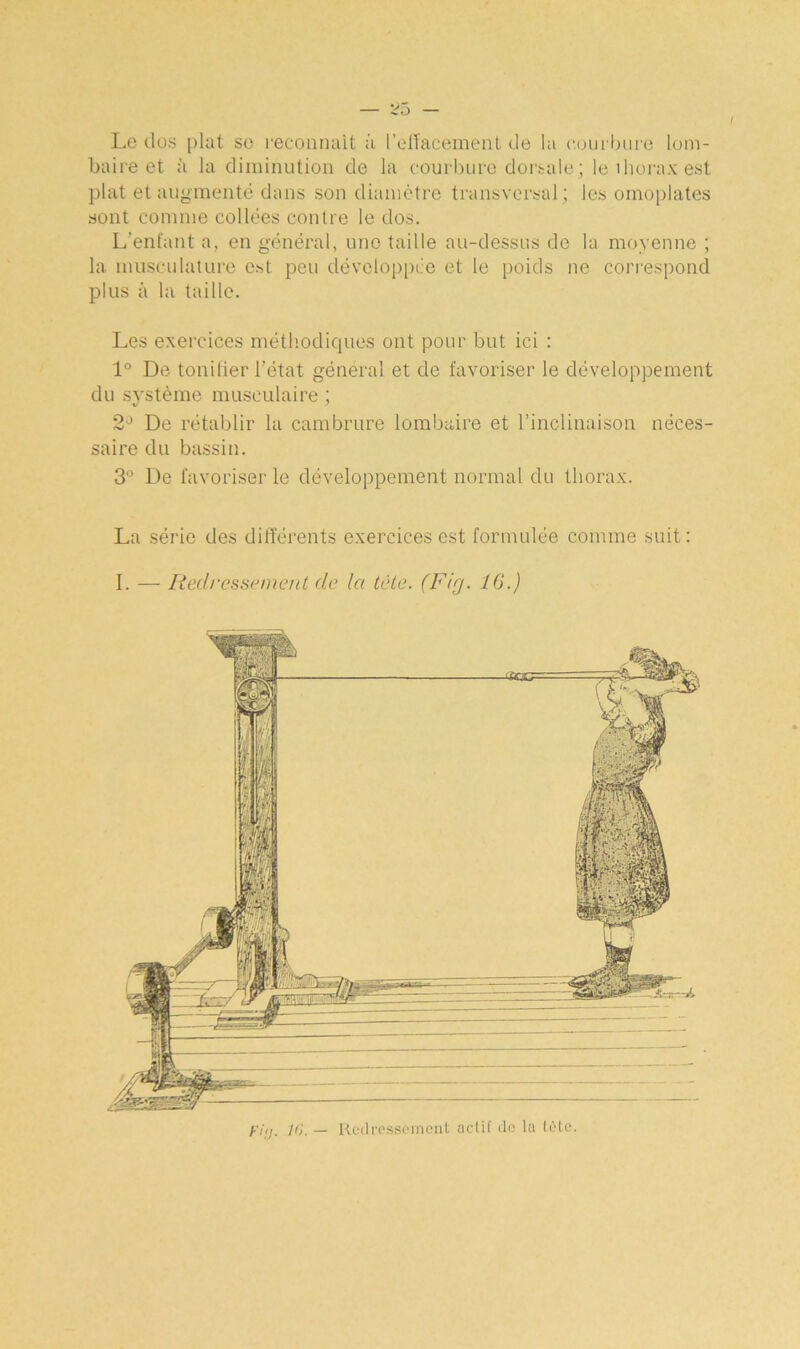 Le clos plat so reconnaît à l’effacement de la courbure lom- baire et à la diminution de la courbure dorsale; le ihorax est plat et augmenté dans son diamètre transversal; les omoplates sont comme collées contre le dos. L’enfant a, en général, une taille au-dessus de la moyenne ; la musculature est peu développée et le poids ne correspond plus à la taille. Les exercices méthodiques ont pour but ici : 1° De tonifier l’état général et de favoriser le développement du système musculaire ; 2J De rétablir la cambrure lombaire et l’inclinaison néces- saire du bassin. 3° De favoriser le développement normal du thorax. La série des différents exercices est formulée comme suit: