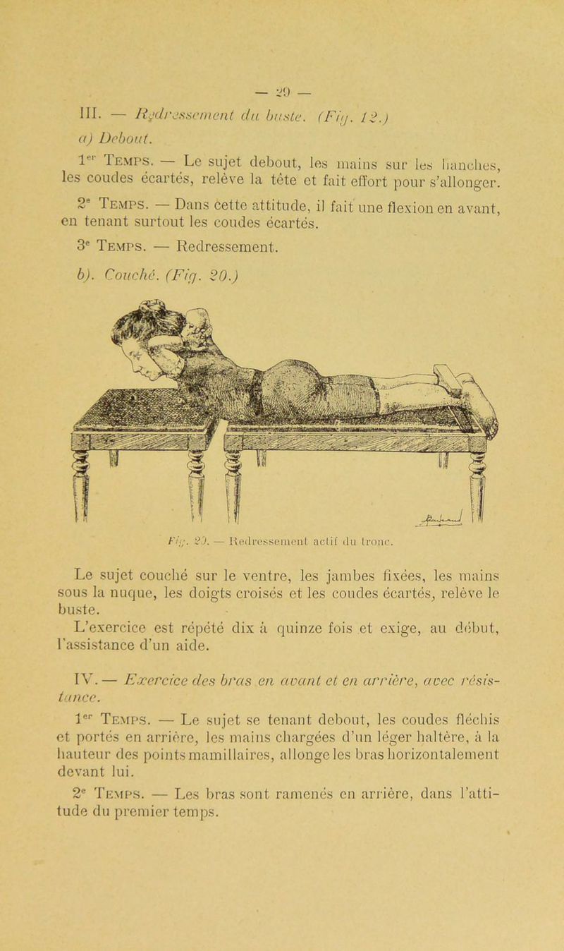 III. — Redressement du buste. (Fiy. 12.) a) Debout. 1er Temps. — Le sujet debout, les mains sur les hanches, les coudes écartés, relève la tête et fait effort pour s’allonger. 2 Temps. Dans cette attitude, il fait une flexion en avant, en tenant surtout les coudes écartés. 3e Temps. — Redressement. b) . Couché. (Fiçj. 20.) Fit;. C'J. — Redressement aclit' du tronc. Le sujet couché sur le ventre, les jambes fixées, les mains sous la nuque, les doigts croisés et les coudes écartés, relève le buste. L’exercice est répété dix à quinze fois et exige, au début, l’assistance d’un aide. IV.— Exercice des bras en avant et en arrière, avec résis- tance. 1er Temps. — Le sujet se tenant debout, les coudes fléchis et portés en arrière, les mains chargées d’un léger haltère, à la hauteur des points mamillaires, allonge les bras horizontalement devant lui. 2e Temps. — Les bras sont ramenés en arrière, dans l’atti- tude du premier temps.