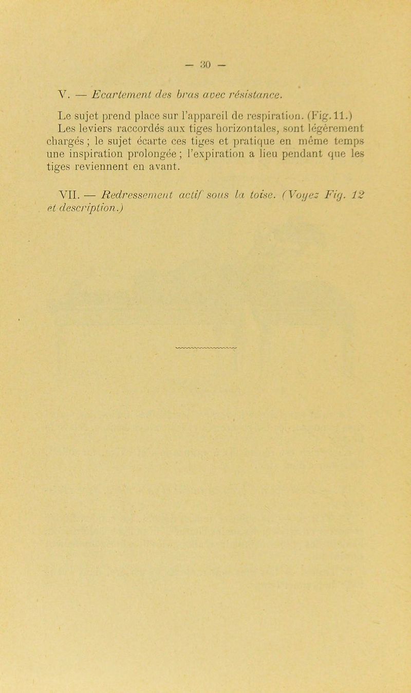 Y. — Ecartement des bras acec résistance. Le sujet prend place sur l’appareil de respiration. (Fig. 11.) Les leviers raccordés aux tiges horizontales, sont légèrement chargés ; le sujet écarte ces tiges et pratique en même temps une inspiration prolongée; l’expiration a lieu pendant que les tiges reviennent en avant. YII.— Redressement actif sous la toise. (Voyez Fig. 12 et description.)
