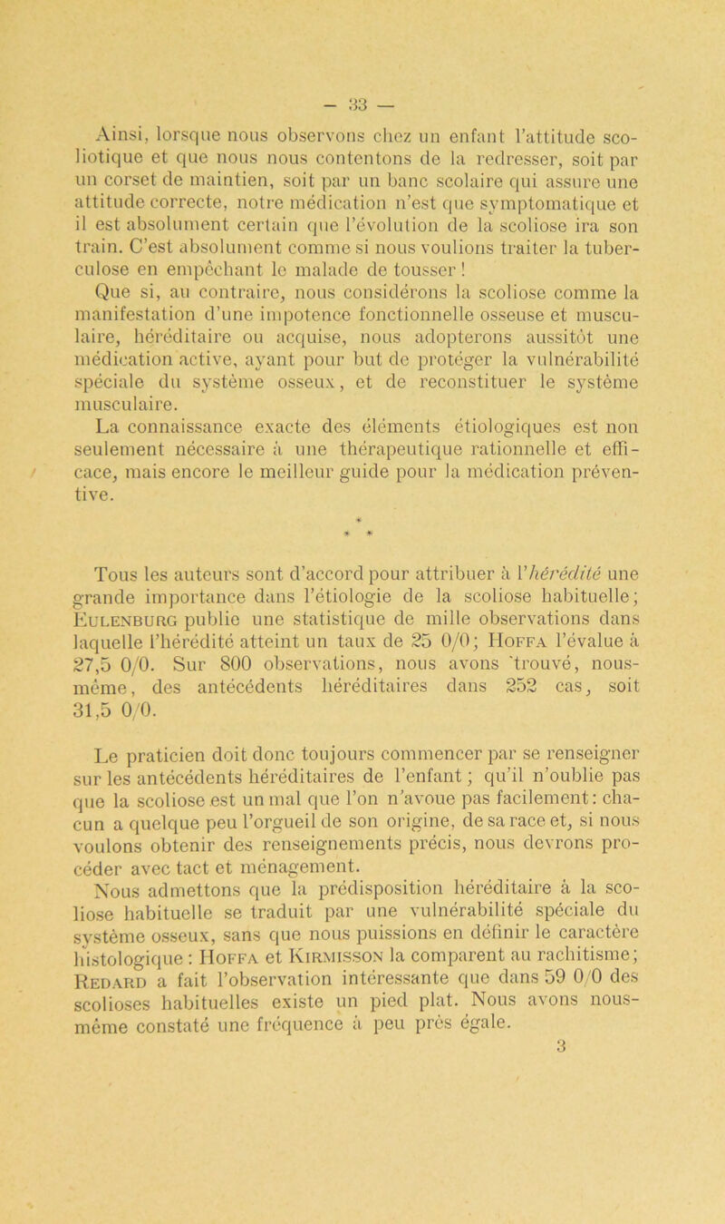 Ainsi, lorsque nous observons chez un enfant l’attitude sco- liotique et que nous nous contentons de la redresser, soit par un corset de maintien, soit par un banc scolaire qui assure une attitude correcte, notre médication n’est que symptomatique et il est absolument certain que l’évolution de la scoliose ira son train. C’est absolument comme si nous voulions traiter la tuber- culose en empêchant le malade de tousser ! Que si, au contraire, nous considérons la scoliose comme la manifestation d’une impotence fonctionnelle osseuse et muscu- laire, héréditaire ou acquise, nous adopterons aussitôt une médication active, ayant pour but de protéger la vulnérabilité spéciale du système osseux, et de reconstituer le système musculaire. La connaissance exacte des éléments étiologiques est non seulement nécessaire à une thérapeutique rationnelle et effi- cace, mais encore le meilleur guide pour la médication préven- tive. * * Tous les auteurs sont d’accord pour attribuer à Y hérédité une grande importance dans l’étiologie de la scoliose habituelle; Eulenburg publie une statistique de mille observations dans laquelle l’hérédité atteint un taux de 25 0/0; Hoffa l’évalue à 27.5 0/0. Sur 800 observations, nous avons ‘trouvé, nous- même, des antécédents héréditaires dans 252 cas, soit 31.5 0/0. Le praticien doit donc toujours commencer par se renseigner sur les antécédents héréditaires de l’enfant ; qu’il n’oublie pas que la scoliose est un mal que l’on n’avoue pas facilement: cha- cun a quelque peu l’orgueil de son origine, de sa race et, si nous voulons obtenir des renseignements précis, nous devrons pro- céder avec tact et ménagement. Nous admettons que la prédisposition héréditaire à la sco- liose habituelle se traduit par une vulnérabilité spéciale du système osseux, sans que nous puissions en définir le caractère histologique : IIoffa et Kirmisson la comparent au rachitisme; Redard a fait l’observation intéressante que dans 59 0/0 des scolioses habituelles existe un pied plat. Nous avons nous- méme constaté une fréquence à peu près égale. 3