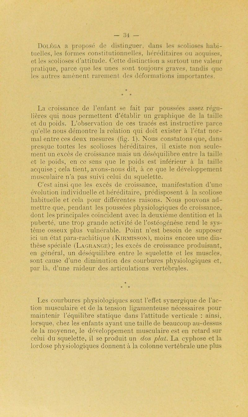 Doi.éga a propos*; do distinguer, dans les scolioses habi- tuelles, les formes constitutionnelles, héréditaires ou acquises, et les scolioses d’attitude. Cette distinction a surtout une valeur pratique, parce que les unes sont toujours graves, tandis que les autres amènent rarement des déformations importantes. La croissance de l’enfant se fait par poussées assez régu- lières qui nous permettent d’établir un graphique de la taille et du poids. L’observation de ces tracés est instructive parce qu’elle nous démontre la relation qui doit exister à l’état nor- mal entre ces deux mesures (fig. 1). Nous constatons que, dans presque toutes les scolioses héréditaires, il existe non seule- ment un excès de croissance mais un déséquilibre entre la taille et le poids, en ce sens que le poids est inférieur à la taille acquise ; cela tient, avons-nous dit, à ce que le développement musculaire n’a pas suivi celui du squelette. C’est ainsi que les excès de croissance, manifestation d’une évolution individuelle et héréditaire, prédisposent à la scoliose habituelle et cela pour différentes raisons. Nous pouvons ad- mettre que, pendant les poussées physiologiques de croissance, dont les principales coïncident avec la deuxième dentition et la puberté, une trop grande activité de l’ostéogénèse rend le sys- tème osseux plus vulnérable. Point n’est besoin de supposer ici un état para-rachitique (Kirmisson), moins encore une dia- thèse spéciale (Lagrange); les excès de croissance produisant, en général, un déséquilibre entre le squelette et les muscles, sont cause d’une diminution des courbures physiologiques et, par là, d’une raideur des articulations vertébrales. Les courbures physiologiques sont l’effet synergique de l'ac- tion musculaire et de la tension ligamenteuse nécessaires pour maintenir l’équilibre statique dans l’attitude verticale : ainsi, lorsque, chez les enfants ayant une taille de beaucoup au-dessus de la moyenne, le développement musculaire est en retard sur celui du squelette, il se produit un dos plat. La cyphose et la lordose physiologiques donnent à la colonne vertébrale une plus