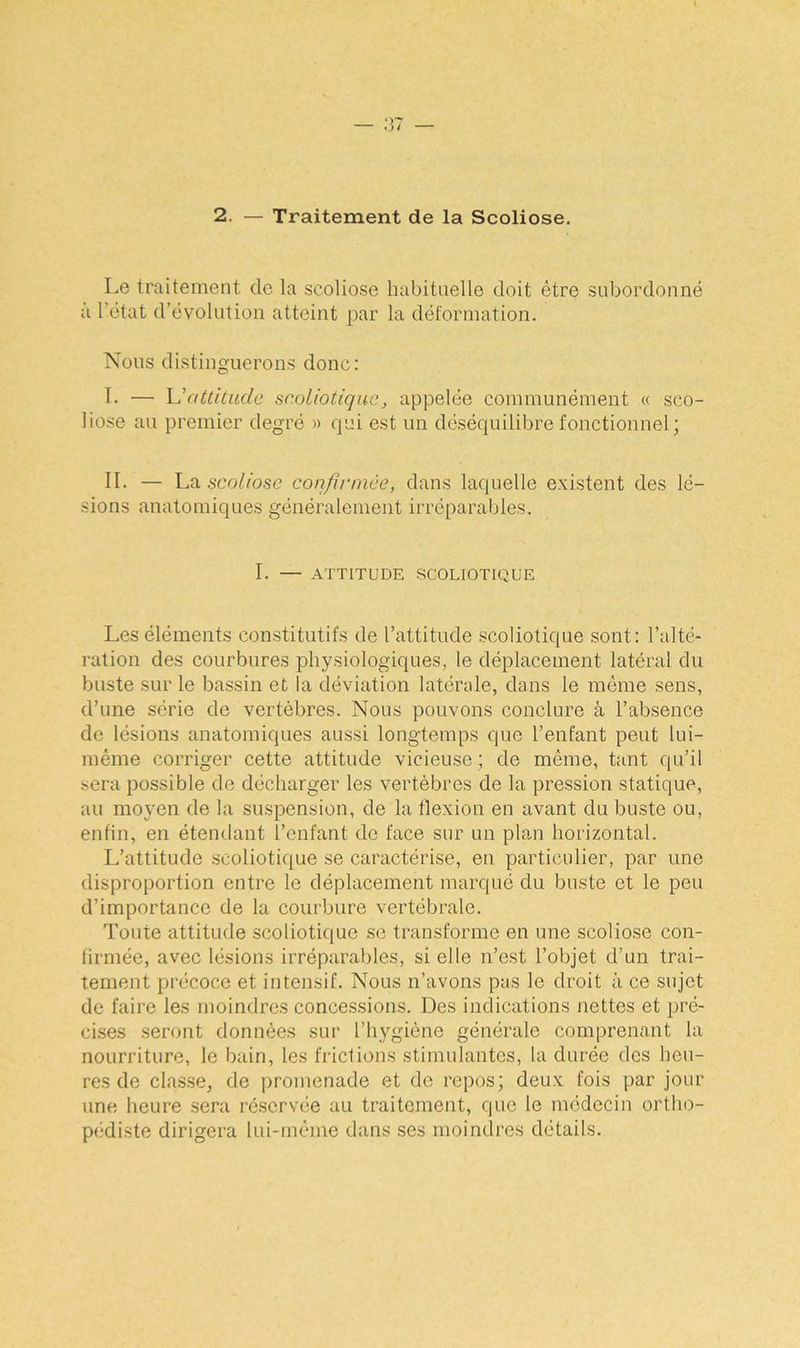 2. — Traitement de la Scoliose. Le traitement de la scoliose habituelle doit être subordonné à l'état d’évolution atteint par la déformation. Nous distinguerons donc: I. — L'attitude sr.oliotique, appelée communément « sco- liose au premier degré » qui est un déséquilibre fonctionnel; II. — La scoliose confirmée, dans laquelle existent des lé- sions anatomiques généralement irréparables. I. — ATTITUDE SCOLIOTIQUE Les éléments constitutifs de l’attitude scoliotique sont: l’alté- ration des courbures physiologiques, le déplacement latéral du buste sur le bassin et la déviation latérale, dans le même sens, d’une série de vertèbres. Nous pouvons conclure à l’absence de lésions anatomiques aussi longtemps que l’enfant peut lui- même corriger cette attitude vicieuse ; de même, tant qu’il sera possible de décharger les vertèbres de la pression statique, au moyen de la suspension, de la flexion en avant du buste ou, enfin, en étendant l’enfant de face sur un plan horizontal. L’attitude scoliotique se caractérise, en particulier, par une disproportion entre le déplacement marqué du buste et le peu d’importance de la courbure vertébrale. Toute attitude scoliotique se transforme en une scoliose con- firmée, avec lésions irréparables, si elle n’est l’objet d’un trai- tement précoce et intensif. Nous n’avons pas le droit à ce sujet de faire les moindres concessions. Des indications nettes et pré- cises seront données sur l’hygiène générale comprenant la nourriture, le bain, les frictions stimulantes, la durée des heu- res de classe, de promenade et de repos; deux fois par jour une heure sera réservée au traitement, que le médecin ortho- pédiste dirigera lui-même dans ses moindres détails.