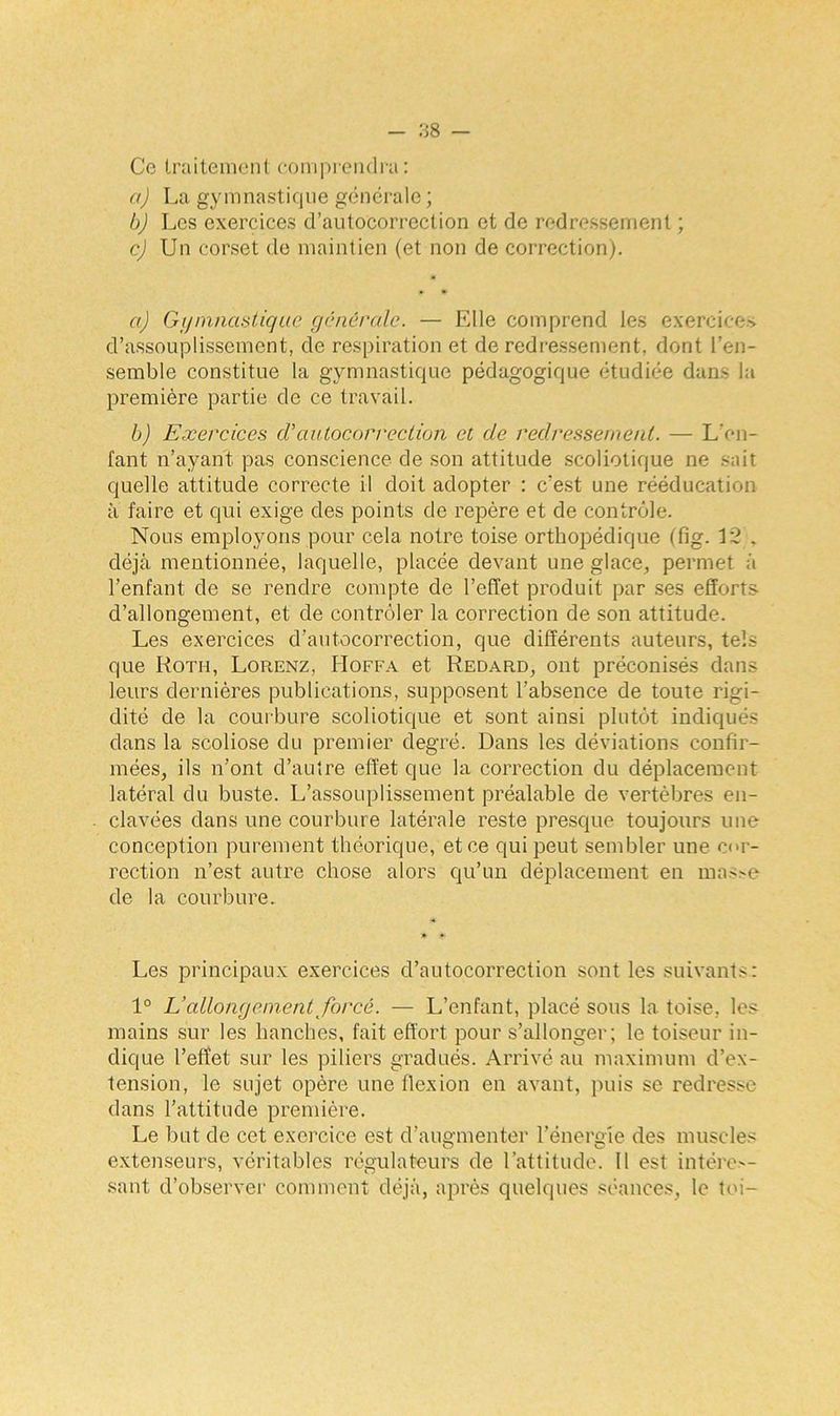 Ce traitement comprendra: a) La gymnastique générale ; b) Les exercices d’autocorrection et de redressement ; c) Un corset de maintien (et non de correction). a) Gymnastique générale. — Elle comprend les exercices d’assouplissement, de respiration et de redressement, dont l’en- semble constitue la gymnastique pédagogique étudiée dans la première partie de ce travail. b) Exercices cVautocorrection et de redressement. — L'en- fant n’ayant pas conscience de son attitude scoliotique ne sait quelle attitude correcte il doit adopter : c’est une rééducation à faire et qui exige des points de repère et de contrôle. Nous employons pour cela notre toise orthopédique (fig. 12 . déjà mentionnée, laquelle, placée devant une glace, permet à l’enfant de se rendre compte de l’effet produit par ses efforts d’allongement, et de contrôler la correction de son attitude. Les exercices d’autocorrection, que différents auteurs, tels que Roti-i, Lorenz, Hoffa et Redard, ont préconisés dans leurs dernières publications, supposent l’absence de toute rigi- dité de la courbure scoliotique et sont ainsi plutôt indiqués dans la scoliose du premier degré. Dans les déviations confir- mées, ils n’ont d’autre effet que la correction du déplacement latéral du buste. L’assouplissement préalable de vertèbres en- clavées dans une courbure latérale reste presque toujours une conception purement théorique, et ce qui peut sembler une cor- rection n’est autre chose alors qu’un déplacement en mo»e de la courbure. Les principaux exercices d’autocorrection sont les suivants: 1° L’allongement forcé. — L’enfant, placé sous la toise, le& mains sur les hanches, fait effort pour s’allonger; le toiseur in- dique l’effet sur les piliers gradués. Arrivé au maximum d’ex- tension, le sujet opère une flexion en avant, puis se redresse dans l’attitude première. Le but de cet exercice est d’augmenter l’énergie des muscles extenseurs, véritables régulateurs de l’attitude. Il est intéres- sant d’observer comment déjà, après quelques séances, le toi-