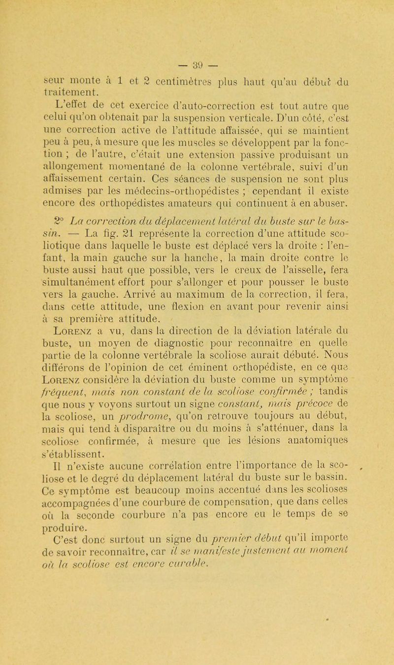 seur monte à 1 et 2 centimètres plus haut qu’au début du traitement. L’eftet de cet exercice d’auto-correction est tout autre que celui qu’on obtenait par la suspension verticale. D’un côté, c’est une correction active de l’attitude affaissée, qui se maintient peu à peu, à mesure que les muscles se développent par la fonc- tion ; de l’autre, c’était une extension passive produisant un allongement momentané de la colonne vertébrale, suivi d’un affaissement certain. Ces séances de suspension ne sont plus admises par les médecins-orthopédistes ; cependant il existe encore des orthopédistes amateurs qui continuent à en abuser. 2° La correction du déplacement latéral cia buste sur le bas- sin. — La fig. 21 représente la correction d’une attitude sco- liotique dans laquelle le buste est déplacé vers la droite : l’en- fant, la main gauche sur la hanche, la main droite contre le buste aussi haut que possible, vers le creux de l’aisselle, fera simultanément effort pour s’allonger et pour pousser le buste vers la gauche. Arrivé au maximum de la correction, il fera, dans cette attitude, une flexion en avant pour revenir ainsi à sa première attitude. Lorenz a vu, dans la direction de la déviation latérale du buste, un moyen de diagnostic pour reconnaître en quelle partie de la colonne vertébrale la scoliose aurait débuté. Nous différons de l’opinion de cet éminent orthopédiste, en ce que Lorenz considère la déviation du buste comme un symptôme fréquent, mais non constant delà scoliose confirmée; tandis que nous y voyons surtout un signe constant, mais précoce de la scoliose, un prodrome, qu’on retrouve toujours au début, mais qui tend à disparaître ou du moins à s’atténuer, dans la scoliose confirmée, à mesure que les lésions anatomiques s’établissent. Il n’existe aucune corrélation entre l’importance de la sco- liose et le degré du déplacement latéral du buste sur le bassin. Ce symptôme est beaucoup moins accentué dans les scolioses accompagnées d’une courbure de compensation, que dans celles où la seconde courbure n’a pas encore eu le temps de se produire. C’est donc surtout un signe du premier début qu’il importe de savoir reconnaître, car il se manifeste justement au moment où la scoliose est encore curable.