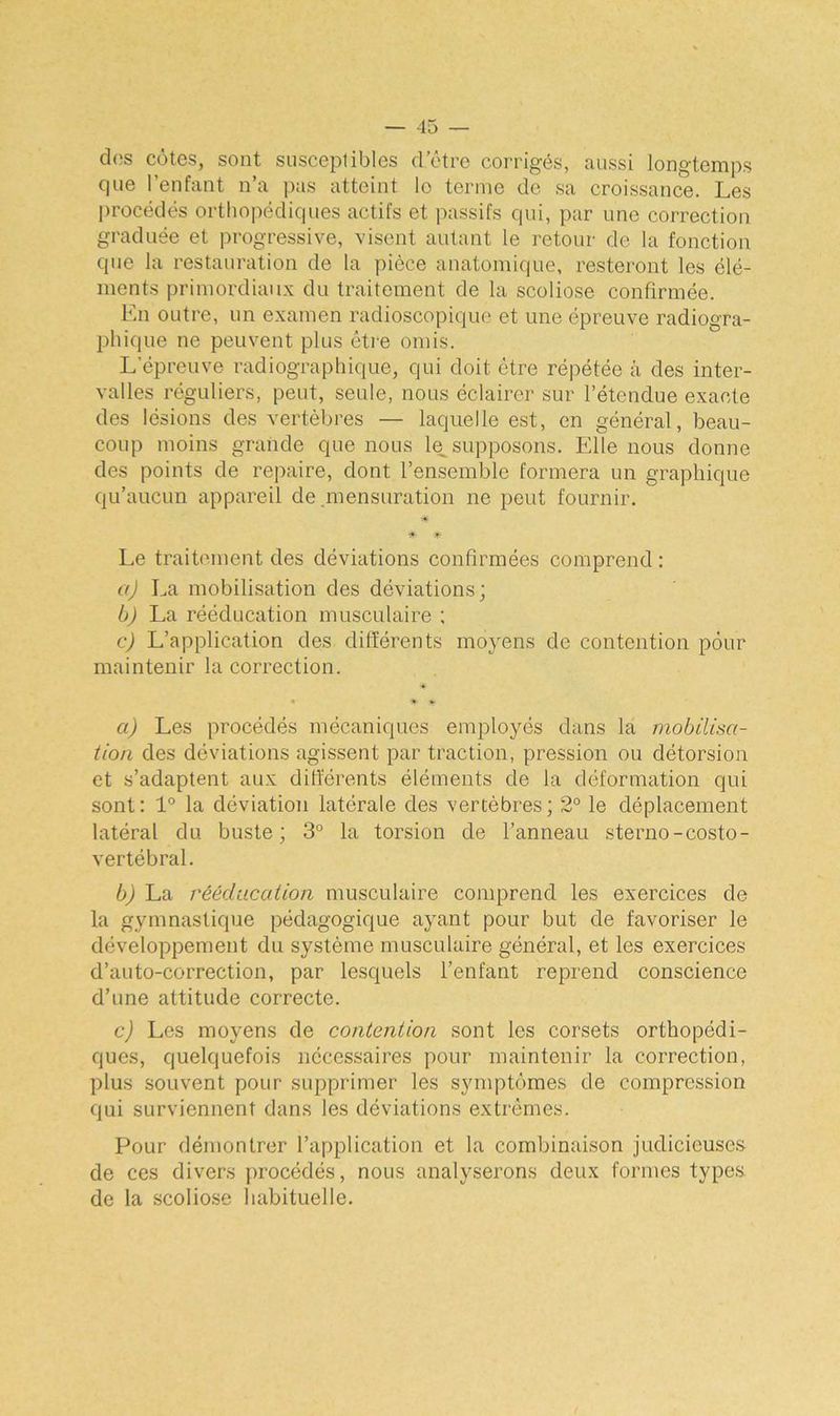 dos côtes, sont susceptibles d'être corrigés, aussi longtemps cpie l’enfant n’a pas atteint lo terme de sa croissance. Les procédés orthopédiques actifs et passifs qui, par une correction graduée et progressive, visent autant le retour de la fonction que la restauration de la pièce anatomique, resteront les élé- ments primordiaux du traitement de la scoliose confirmée. En outre, un examen radioscopique et une épreuve radiogra- phique ne peuvent plus être omis. L’épreuve radiographique, qui doit être répétée à des inter- valles réguliers, peut, seule, nous éclairer sur l’étendue exacte des lésions des vertèbres — laquelle est, en général, beau- coup moins grande que nous le supposons. Elle nous donne des points de repaire, dont l’ensemble formera un graphique qu’aucun appareil de .mensuration ne peut fournir. * * Le traitement des déviations confirmées comprend : a) La mobilisation des déviations; b) La rééducation musculaire ; c) L’application des différents moyens de contention pour maintenir la correction. * * # a) Les procédés mécaniques employés dans la mobilisa- tion des déviations agissent par traction, pression ou détorsion et s’adaptent aux différents éléments de la déformation qui sont: 1° la déviation latérale des vertèbres; 2° le déplacement latéral du buste; 3° la torsion de l’anneau sterno-costo- vertébral. b) La rééducation musculaire comprend les exercices de la gymnastique pédagogique ayant pour but de favoriser le développement du système musculaire général, et les exercices d’auto-correction, par lesquels l’enfant reprend conscience d’une attitude correcte. c) Les moyens de contention sont les corsets orthopédi- ques, quelquefois nécessaires pour maintenir la correction, plus souvent pour supprimer les symptômes de compression qui surviennent dans les déviations extrêmes. Pour démontrer l’application et la combinaison judicieuses de ces divers procédés, nous analyserons deux formes types de la scoliose habituelle.