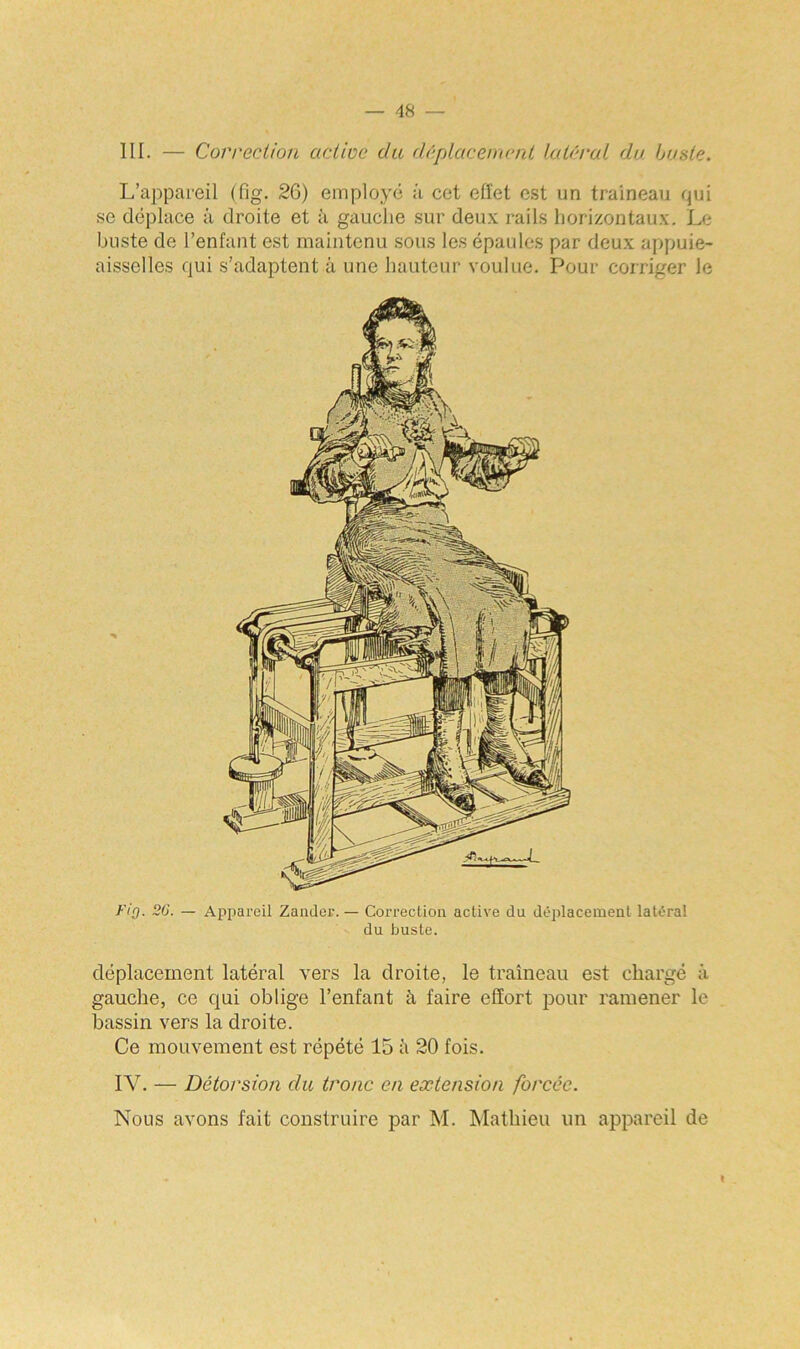 III. — Correction active du déplacement latéral du buste. L’appareil (fig. 26) employé ;i cet effet est un traîneau qui se déplace à droite et à gauche sur deux rails horizontaux. Le buste de l’enfant est maintenu sous les épaules par deux appuie- aisselles qui s’adaptent à une hauteur voulue. Pour corriger le Fîq. 20. — Appareil Zander. — Correction active du déplacement latéral du buste. déplacement latéral vers la droite, le traîneau est chargé à gauche, ce qui oblige l’enfant à faire effort pour ramener le bassin vers la droite. Ce mouvement est répété 15 à 20 fois. IV. — Détorsion du tronc en extension forcée. Nous avons fait construire par M. Mathieu un appareil de