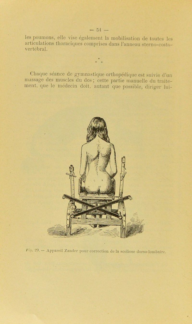les poumons, elle vise également la mobilisation de toutes les articulations thoraciques comprises dans l’anneau sterno-costo- vertébral. Chaque séance de gymnastique orthopédique est suivie d'un massage des muscles du dos; cette partie manuelle du traite- ment, que le médecin doit, autant que possible, diriger lui- /' J- -9- — Appareil Zander pour correction de la scoliose dorso-lombaire.