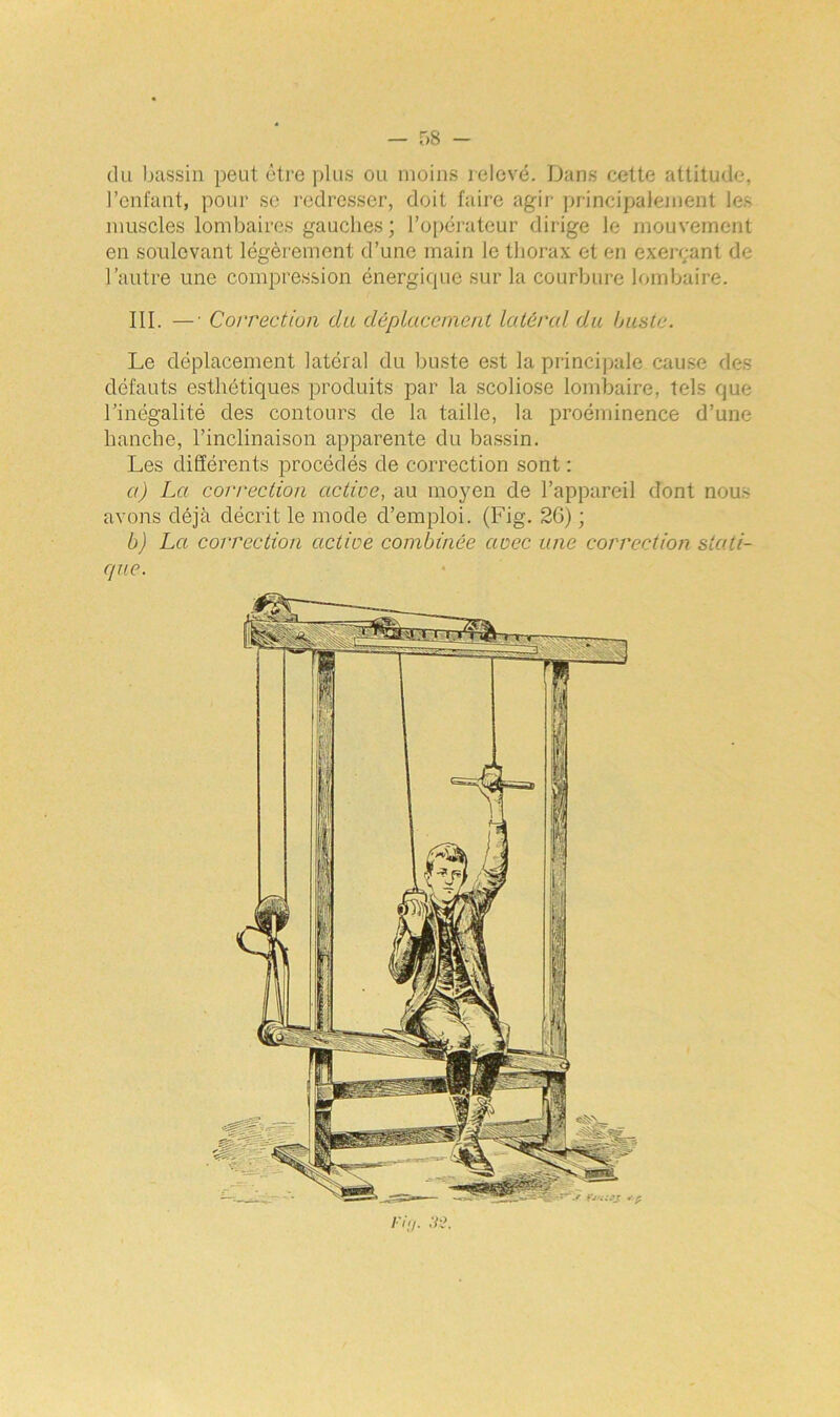 du bassin peut être plus ou moins relevé. Dans cette attitude, l’enfant, pour se redresser, doit faire agir principalement les muscles lombaires gauches; l’opérateur dirige le mouvement en soulevant légèrement d’une main le thorax et en exerçant de l’autre une compression énergique sur la courbure lombaire. III. —• Correction du déplacement latéral du buste. Le déplacement latéral du buste est la principale cause des défauts esthétiques produits par la scoliose lombaire, tels que l’inégalité des contours de la taille, la proéminence d’une hanche, l’inclinaison apparente du bassin. Les différents procédés de correction sont : a) La correction active, au moyen de l’appareil dont nous avons déjà décrit le mode d’emploi. (Fig. 2G) ; b) La correction active combinée avec une correction stati- que.