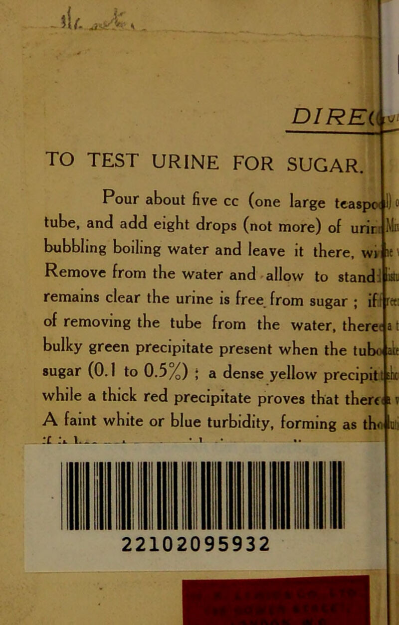 jI/i ^ DIREi( TO TEST URINE FOR SUGAR. ;o I! :i i'»‘ Hit Pour about five cc (one large teaspoi lube, and add eight drops (not more) of urit bubbling boiling water and leave it there. wv|i{ Remove from the water and-allow to stand remains clear the urine is free from sugar ; iff n of removing the tube from the water, there< bulky green precipitate present when the tubo aL sugar (0.1 to 0.5%) ; a dense yellow preclpltt six while a thick red precipitate proves that there A faint white or blue turbidity, forming as thn i£ . iL 22102095932