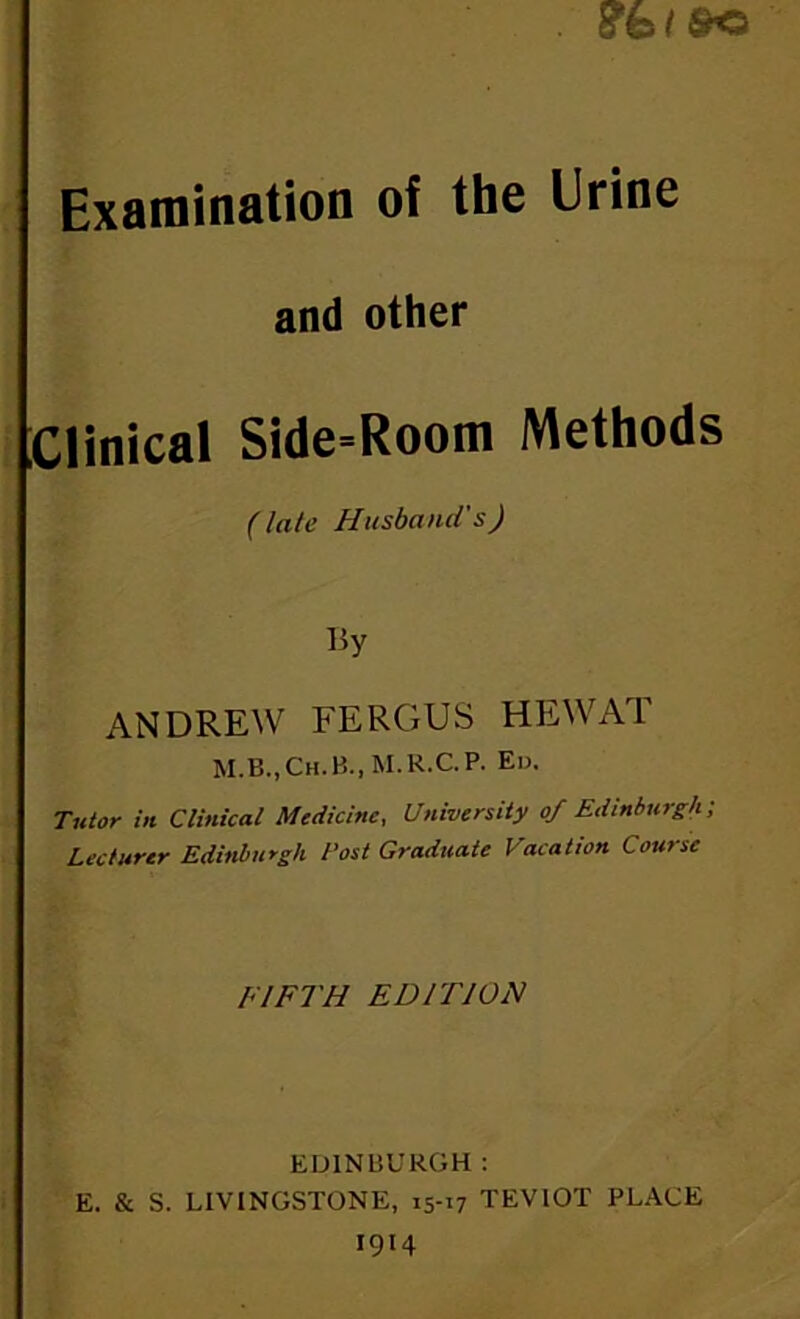 Examination of the Urine and other Clinical Side-Room Methods (late Husband's) By ANDREW FERGUS HE WAT M.B.,Ch.B.,M.R.C.P. Ed. T7ttor in Cliftical Medicine, University of Edinburgh; Lecturer Edinburgh Post Graduate Vacation Course FIFTH EDITION EDINBURGH : E. & S. LIVINGSTONE, 15-17 TEVIOT PLACE 1914