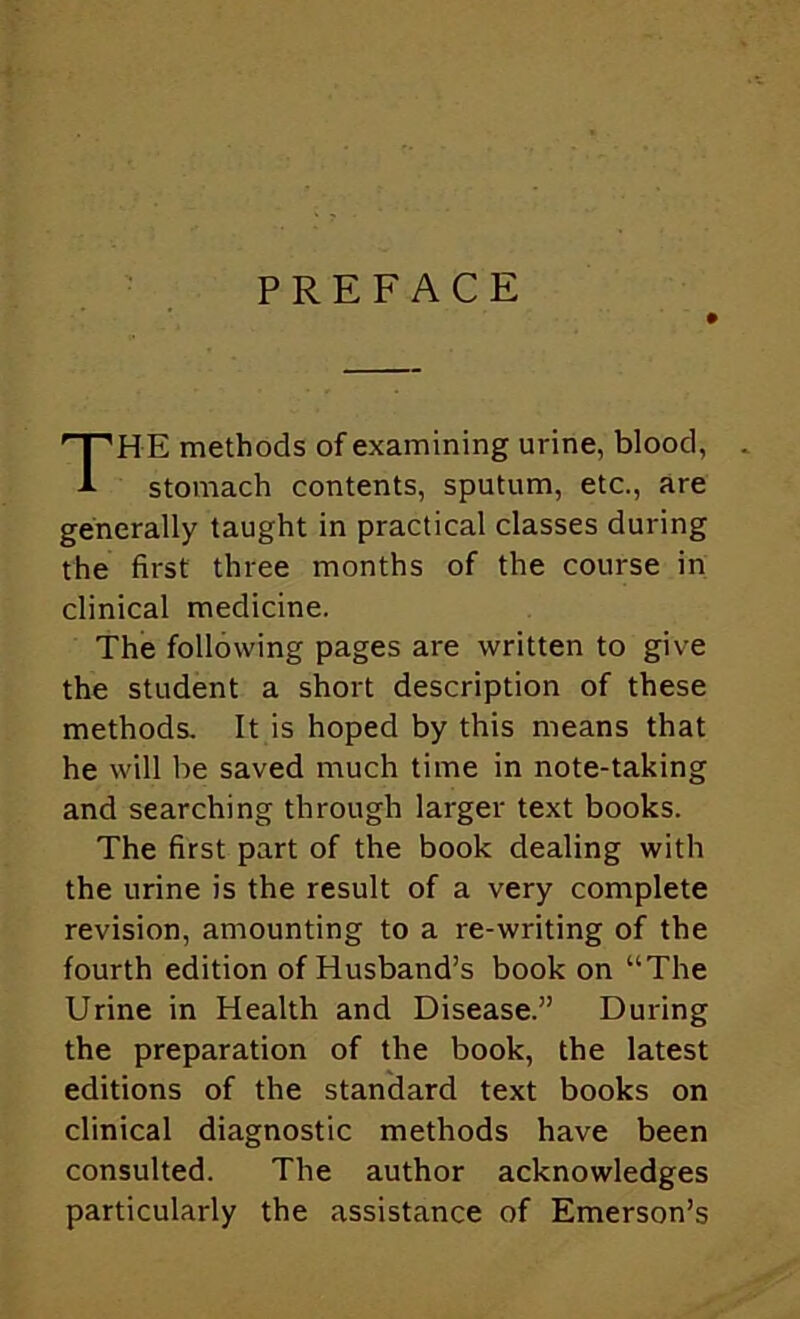 PREFACE The methods of examining urine, blood, stomach contents, sputum, etc., are generally taught in practical classes during the first three months of the course in clinical medicine. The following pages are written to give the student a short description of these methods. It is hoped by this means that he will be saved much time in note-taking and searching through larger text books. The first part of the book dealing with the urine is the result of a very complete revision, amounting to a re-writing of the fourth edition of Husband’s book on “The Urine in Health and Disease.” During the preparation of the book, the latest editions of the standard text books on clinical diagnostic methods have been consulted. The author acknowledges particularly the assistance of Emerson’s