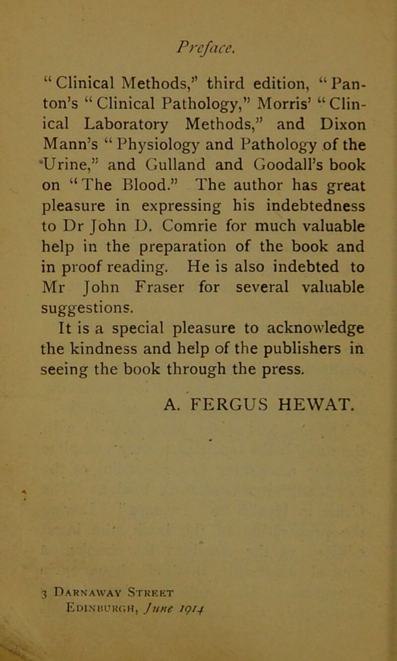 “ Clinical Methods,” third edition, “ Pan- ton’s “ Clinical Pathology,” Morris’ “ Clin- ical Laboratory Methods,” and Dixon Mann’s “ Physiology and Pathology of the •Urine,” and Gulland and Goodall’s book on “The Blood.” The author has great pleasure in expressing his indebtedness to Dr John D. Comrie for much valuable help in the preparation of the book and in proof reading. He is also indebted to Mr John Fraser for several valuable suggestions. It is a special pleasure to acknowledge the kindness and help of the publishers in seeing the book through the press. A. FERGUS HEWAT. 3 Darnaway Street Edi.niiuroh, June 1914