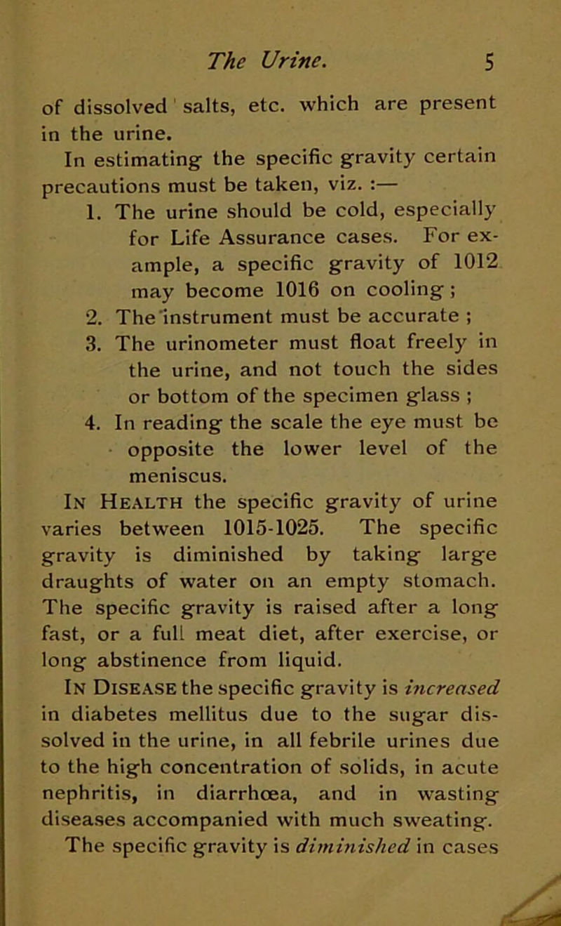 of dissolved salts, etc. which are present in the urine. In estimating the specific gravity certain precautions must be taken, viz. :— 1. The urine should be cold, especially for Life Assurance cases. For ex- ample, a specific gravity of 1012 may become 1016 on cooling; 2. The Instrument must be accurate ; 3. The urinometer must float freely in the urine, and not touch the sides or bottom of the specimen glass ; 4. In reading the scale the eye must be opposite the lower level of the meniscus. In Health the specific gravity of urine varies between 1015-1025. The specific gravity is diminished by taking large draughts of water on an empty stomach. The specific gravity is raised after a long fast, or a full meat diet, after exercise, or long abstinence from liquid. In Disease the specific gravity is increased in diabetes mellitus due to the sugar dis- solved in the urine, in all febrile urines due to the high concentration of solids, in acute nephritis, in diarrhoea, and in wasting diseases accompanied with much sweating. The specific gravity is diminished in cases