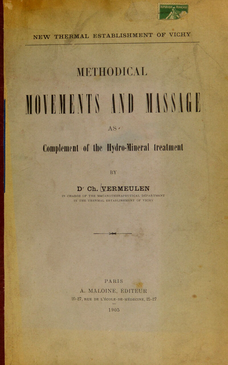 METHODICAL AS ' Coiiiplfnirnl oi' the HydroTlineral Irealineiil BY Ch. f^Z^RMEULBN IN CHARGE OF THE MBCANOTHERAPEUTICAL DEPARTMENT IN THE THERMAL ESTABLISHMENT OF VICHY PARIS ' . T.- V ■■ A. MALOINE, EDITEUR 2')-87, RUE DE l’i!:cole-de-m6decine, 25-27 J* • , . <4:. 1905