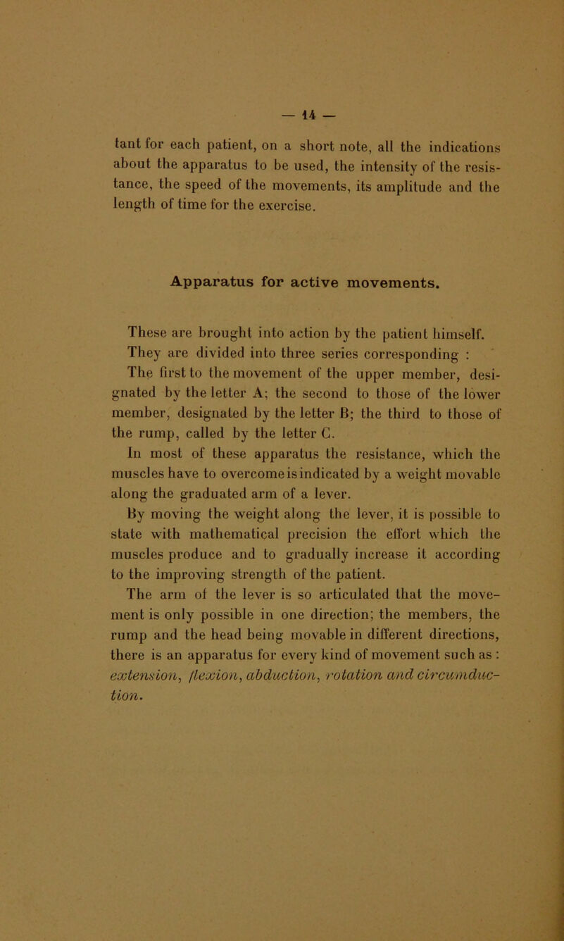 tant for each patient, on a short note, all the indications about the apparatus to be used, the intensity of the resis- tance, the speed of the movements, its amplitude and the length of time Ibr the exercise. Apparatus for active movements. These are brought into action by the patient himself. They are divided into three series corresponding : The first to the movement of the upper member, desi- gnated by the letter A; the second to those of the lower member, designated by the letter B; the third to those of the rump, called by the letter G. In most of these apparatus the resistance, which the muscles have to overcome is indicated by a weight movable along the graduated arm of a lever. By moving the weight along the lever, it is possible to state with mathematical precision the etfort which the muscles produce and to gradually increase it according to the improving strength of the patient. The arm of the lever is so articulated that the move- ment is only possible in one direction; the members, the rump and the head being movable in different directions, there is an apparatus for every kind of movement such as : extemion, flexion, abduction, rotation and circumdnc- tion.